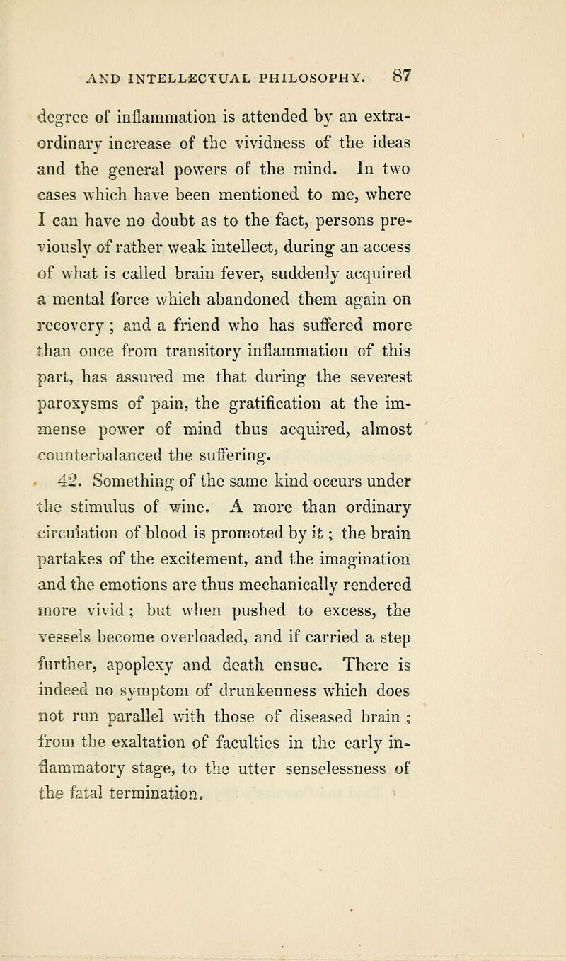 degree of inflammation is attended by an extra- ordinary increase of the vividness of the ideas and the general powers of the mind. In two cases which have been mentioned to me, where I can have no doubt as to the fact, persons pre- viously of rather weak intellect, during an access of what is called brain fever, suddenly acquired a mental force which abandoned them again on recovery ; and a friend who has suffered more than once from transitory inflammation of this part, has assured me that during tho severest paroxysms Gf pain, the gratification at the im- mense power of mind thus acquired, almost counterbalanced the suffering. 42. Something of the same kind occurs under the stimulus of wine. A more than ordinary circulation of blood is promoted by it; the brain partakes of the excitement, and the imagination and the emotions are thus mechanically rendered more vivid; but when pushed to excess, the vessels become overloaded, and if carried a step further, apoplexy and death ensue. There is indeed no symptom of drunkenness which does not run parallel with those of diseased brain ; from the exaltation of faculties in the early in- flammatory stage, to the utter senselessness of the fatal termination.