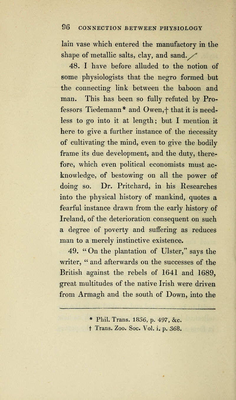 lain vase which entered the manufactory in the shape of metallic salts, clay, and sand./ 48. I have before alluded to the notion of some physiologists that the negro formed but the connecting link between the baboon and man. This has been so fully refuted by Pro- fessors Tiedemann* and Owen,f that it is need- less to go into it at length; but I mention it here to give a further instance of the necessity of cultivating the mind, even to give the bodily frame its due development, and the duty, there- fore, which even political economists must ac- knowledge, of bestowing on all the power of doing so. Dr. Pritchard, in his Researches into the physical history of mankind, quotes a fearful instance drawn from the early history of Ireland, of the deterioration consequent on such a degree of poverty and suffering as reduces man to a merely instinctive existence. 49.  On the plantation of Ulster, says the writer,  and afterwards on the successes of the British against the rebels of 1641 and 1689, great multitudes of the native Irish were driven from Armagh and the south of Down, into the * Phil. Trans. 1836, p. 497, &c. t Trans. Zoo. Soc. Vol. i. p. 368,
