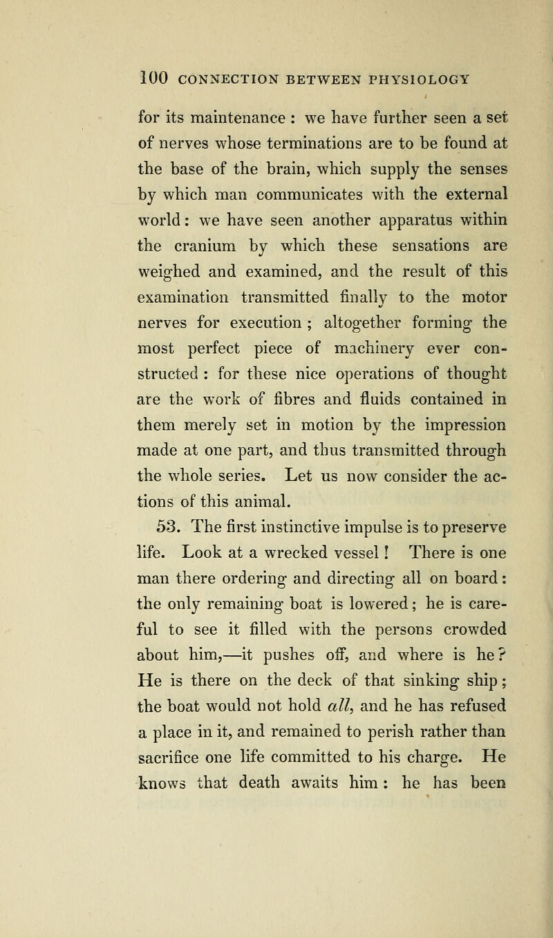 for its maintenance : we have further seen a set of nerves whose terminations are to be found at the base of the brain, which supply the senses by which man communicates with the external world: we have seen another apparatus within the cranium by which these sensations are weighed and examined, and the result of this examination transmitted finally to the motor nerves for execution ; altogether forming the most perfect piece of machinery ever con- structed : for these nice operations of thought are the work of fibres and fluids contained in them merely set in motion by the impression made at one part, and thus transmitted through the whole series. Let us now consider the ac- tions of this animal. 53. The first instinctive impulse is to preserve life. Look at a wrecked vessel! There is one man there ordering and directing all on board: the only remaining boat is lowered; he is care- ful to see it filled with the persons crowded about him,—it pushes off, and where is he? He is there on the deck of that sinking ship; the boat would not hold all, and he has refused a place in it, and remained to perish rather than sacrifice one life committed to his charge. He knows that death awaits him: he has been