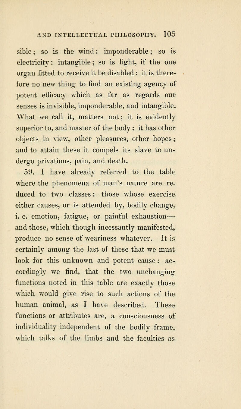 sible; so is the wind: imponderable; so is electricity: intangible; so is light, if the one organ fitted to receive it be disabled: it is there- fore no new thing to find an existing agency of potent efficacy which as far as regards our senses is invisible, imponderable, and intangible. What we call it, matters not; it is evidently superior to, and master of the body: it has other objects in view, other pleasures, other hopes; and to attain these it compels its slave to un- dergo privations, pain, and death. 59. I have already referred to the table where the phenomena of man's nature are re- duced to two classes: those whose exercise either causes, or is attended by, bodily change, i. e. emotion, fatigue, or painful exhaustion— and those, which though incessantly manifested, produce no sense of weariness whatever. It is certainly among the last of these that we must look for this unknown and potent cause: ac- cordingly we find, that the two unchanging functions noted in this table are exactly those which would give rise to such actions of the human animal, as I have described. These functions or attributes are, a consciousness of individuality independent of the bodily frame, which talks of the limbs and the faculties as