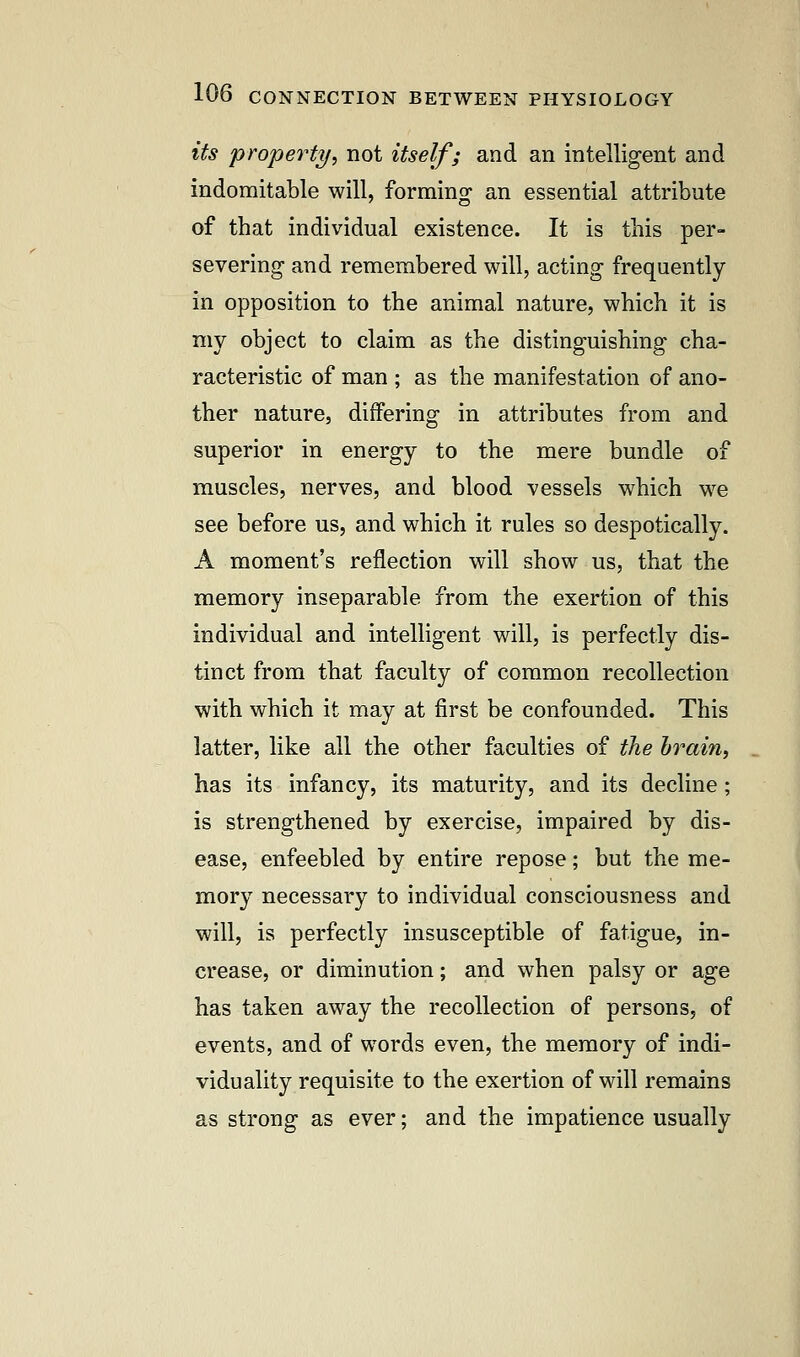 its property, not itself; and an intelligent and indomitable will, forming an essential attribute of that individual existence. It is this per- severing and remembered will, acting frequently in opposition to the animal nature, which it is my object to claim as the distinguishing cha- racteristic of man ; as the manifestation of ano- ther nature, differing in attributes from and superior in energy to the mere bundle of muscles, nerves, and blood vessels which we see before us, and which it rules so despotically. A moment's reflection will show us, that the memory inseparable from the exertion of this individual and intelligent will, is perfectly dis- tinct from that faculty of common recollection with which it may at first be confounded. This latter, like all the other faculties of the brain, has its infancy, its maturity, and its decline; is strengthened by exercise, impaired by dis- ease, enfeebled by entire repose; but the me- mory necessary to individual consciousness and will, is perfectly insusceptible of fatigue, in- crease, or diminution; and when palsy or age has taken away the recollection of persons, of events, and of words even, the memory of indi- viduality requisite to the exertion of will remains as strong as ever; and the impatience usually