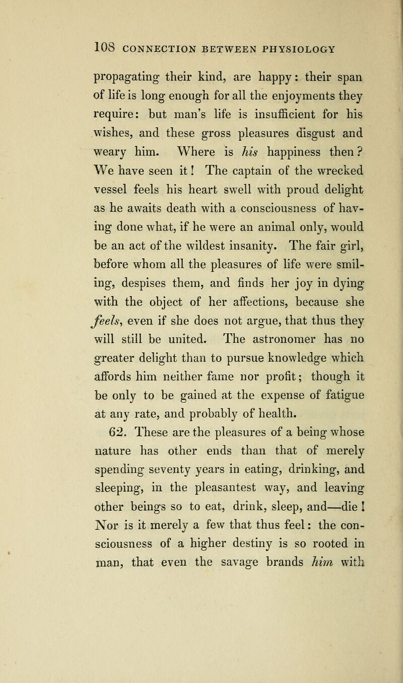 propagating their kind, are happy: their span of life is long enough for all the enjoyments they require: but man's life is insufficient for his wishes, and these gross pleasures disgust and weary him. Where is his happiness then? We have seen it! The captain of the wrecked vessel feels his heart swell with proud delight as he awaits death with a consciousness of hav- ing done what, if he were an animal only, would be an act of the wildest insanity. The fair girl, before whom all the pleasures of life were smil- ing, despises them, and finds her joy in dying with the object of her affections, because she Jeels, even if she does not argue, that thus they will still be united. The astronomer has no greater delight than to pursue knowledge which affords him neither fame nor profit; though it be only to be gained at the expense of fatigue at any rate, and probably of health. 62. These are the pleasures of a being whose nature has other ends than that of merely spending seventy years in eating, drinking, and sleeping, in the pleasantest way, and leaving other beings so to eat, drink, sleep, and—die I Nor is it merely a few that thus feel: the con- sciousness of a higher destiny is so rooted in man, that even the savage brands him with