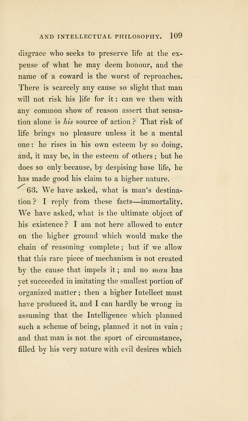disgrace who seeks to preserve life at the ex- pense of what he may deem honour, and the name of a coward is the worst of reproaches. There is scarcely any cause so slight that man will not risk his life for it: can we then with any common show of reason assert that sensa- tion alone is his source of action ? That risk of life brings no pleasure unless it be a mental one: he rises in his own esteem by so doing, and, it may be, in the esteem of others; but he does so only because, by despising base life, he has made good his claim to a higher nature. 63. We have asked, what is man's destina- tion ? I reply from these facts—immortality. We have asked, what is the ultimate object of his existence ? I am not here allowed to enter on the higher ground which would make the chain of reasoning complete; but if we allow that this rare piece of mechanism is not created by the cause that impels it; and no man has yet succeeded in imitating the smallest portion of organized matter ; then a higher Intellect must have produced it, and I can hardly be wrong in assuming that the Intelligence which planned such a scheme of being, planned it not in vain ; and that man is not the sport of circumstance, filled by his very nature with evil desires which