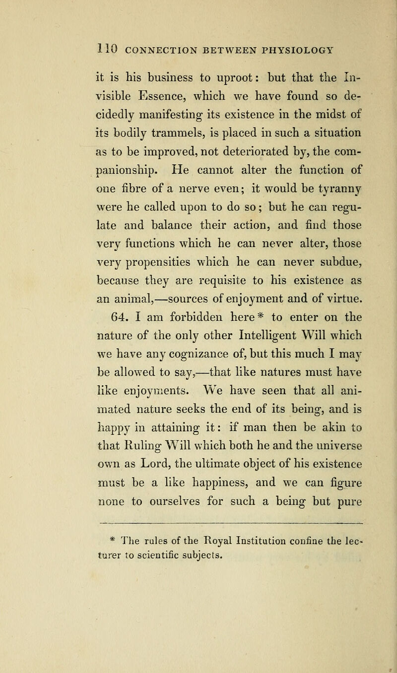 it is his business to uproot: but that the In- visible Essence, which we have found so de- cidedly manifesting its existence in the midst of its bodily trammels, is placed in such a situation as to be improved, not deteriorated by, the com- panionship. He cannot alter the function of one fibre of a nerve even; it would be tyranny were he called upon to do so; but he can regu- late and balance their action, and find those very functions which he can never alter, those very propensities which he can never subdue, because they are requisite to his existence as an animal,—sources of enjoyment and of virtue. 64. I am forbidden here * to enter on the nature of the only other Intelligent Will which we have any cognizance of, but this much I may be allowed to say,—that like natures must have like enjoyments. We have seen that all ani- mated nature seeks the end of its being, and is happy in attaining it: if man then be akin to that Ruling Will which both he and the universe own as Lord, the ultimate object of his existence must be a like happiness, and we can figure none to ourselves for such a being but pure * The rules of the Royal Institution confine the lec- turer to scientific subjects.