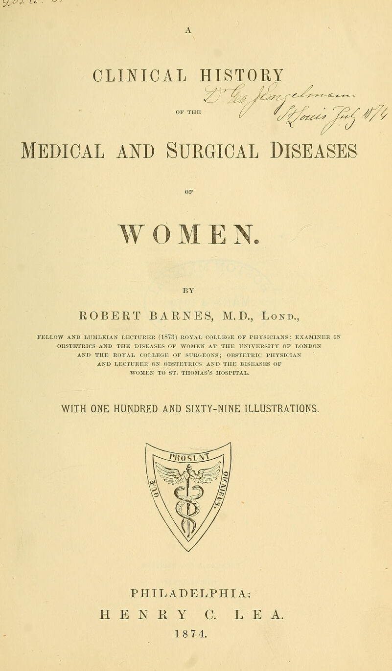 %ISJ. L, A CLINICAL HISTORY MEDICAL AND SURGICAL DISEASES BY ROBERT BARNES, M.D., Lond., FELLOW AND LUMLEIAN LECTURER (1873) ROYAL COLLEGE OF PHYSICIANS ; EXAMINER IN OBSTETRICS AND THE DISEASES OF WOMEN AT THE UNIVERSITY OF LONDON AND THE ROYAL COLLEGE OF SURGEONS; OBSTETRIC PHYSICIAN AND LECTURER ON OBSTETRICS AND THE DISEASES OF WOMEN TO ST. THOMAS'S HOSPITAL. WITH ONE HUNDRED AND SIXTY-NINE ILLUSTRATIONS. PHILADELPHIA: HENRY C. LEA. 1874.