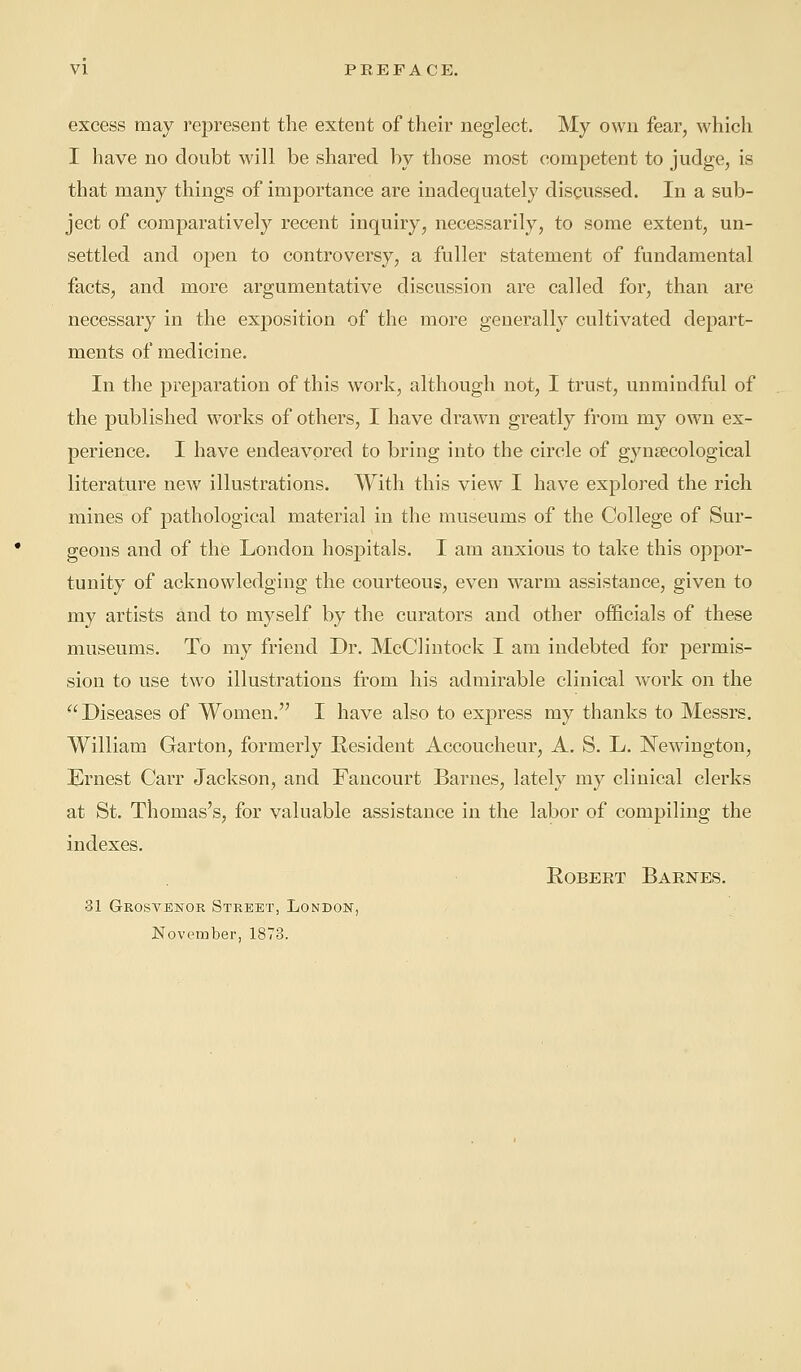 excess may represent the extent of their neglect. My own fear, which I have no doubt will be shared by those most competent to judge, is that many things of importance are inadequately discussed. In a sub- ject of comparatively recent inquiry, necessarily, to some extent, un- settled and open to controversy, a fuller statement of fundamental facts, and more argumentative discussion are called for, than are necessary in the exposition of the more generally cultivated depart- ments of medicine. In the preparation of this work, although not, I trust, unmindful of the published works of others, I have drawn greatly from my own ex- perience. I have endeavored to bring into the circle of gynaecological literature new illustrations. With this view I have explored the rich mines of pathological material in the museums of the College of Sur- geons and of the London hospitals. I am anxious to take this oppor- tunity of acknowledging the courteous, even warm assistance, given to my artists and to myself by the curators and other officials of these museums. To my friend Dr. McClintock I am indebted for permis- sion to use two illustrations from his admirable clinical work on the Diseases of Women. I have also to express my thanks to Messrs. William Garton, formerly Resident Accoucheur, A. S. L. Newington, Ernest Carr Jackson, and Fancourt Barnes, lately my clinical clerks at St. Thomas's, for valuable assistance in the labor of compiling the indexes. Robert Barnes. 31 Grosvenor Street, London, November, 1873.