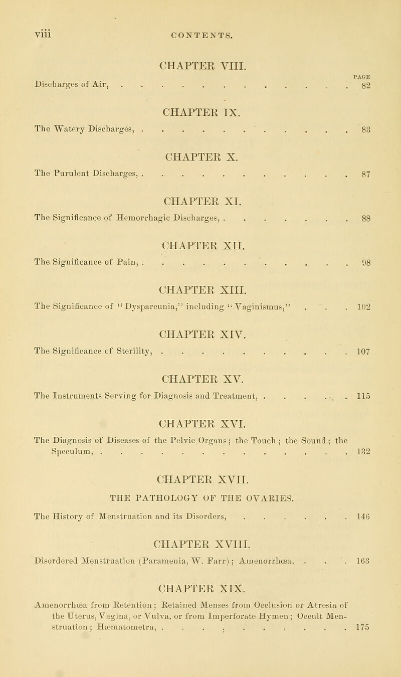 CHAPTER VIII. PAGK Discharges of Air, 82 CHAPTER IX. The Watery Discharges, ........... 83 CHAPTER X. The Purulent Discharges, ............ 87 CHAPTER XL The Significance of Hemorrhagic Discharges, ....... 88 CHAPTER XII. The Significance of Pain, 98 CHAPTER XIII. The Significance of  Dyspareunia, including u Vaginismus, . . . 102 CHAPTER XIV. The Significance of Sterility, . . . . . . . . . .107 CHAPTER XV. The Instruments Serving for Diagnosis and Treatment, . . . ... 115 CHAPTER XVI. The Diagnosis of Diseases of the Pelvic Organs ; the Touch ; the Sound ; the Speculum, 132 CHAPTER XVII. THE PATHOLOGY OF THE OVARIES. The History of Menstruation and its Disorders, . . . ... . 146 CHAPTER XVIII. Disordered Menstruation (Paramenia, W. Farr) ; Amenorrhoea, . . '. 163 CHAPTER XIX. Amenorrhoea from Retention; Retained Menses from Occlusion or Atresia of the Uterus, Vagina, or Vulva, or from Imperforate Hymen ; Occult Men- struation ; Hajmatometra, .......... 175