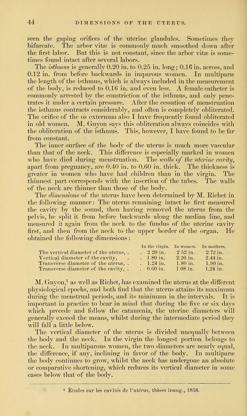 seen the gaping orifices of the uterine glandules. Sometimes they bifurcate. The arbor vita? is commonly much smoothed down after the first labor. But this is not constant, since the arbor vitse is some- times found intact after several labors. The isthmus is generally 0.20 in. to 0.25 in. long; 0.16 in. across, and 0.12 in. from before backwards in imparous women. In multipara? the length of the isthmus, which is always included in the measurement of the body, is reduced to 0.16 in. and even less. A female catheter is commonly arrested by the constriction of the isthmus, and only pene- trates it under a certain pressure. After the cessation of menstruation the isthmus contracts considerably, and often is completely obliterated. The orifice of the os externum also I have frequently found obliterated in old women. M. Guyon says this obliteration always coincides with the obliteration of the isthmus. This, however, I have found to be far from constant. The inner surface of the body of the uterus is much more vascular than that of the neck. This difference is especially marked in women who have died during menstruation. The icalls of the uterine cavity, apart from pregnancy, are 0.40 in. to 0.60 in. thick. The thickness is greater in women who have had children than in the virgin. The thinnest part corresponds with the insertion of the tubes. The walls of the neck are thinner than those of the body. The dimensions of the uterus have been determined by M. Richet in the following manner: The uterus remaining intact he first measured the cavity by the sound, then having removed the uterus from the pelvis, he split it from before backwards along the median line, and measured it again from the neck to the fundus of the uterine cavity first, and then from the neck to the upper border of the organ. He obtained the following dimensions: The vertical diameter of the uterus, . Vertical diameter of the cavity, Transverse diameter of the uterus, . Transverse diameter of the cavity, . M. Guyon,1 as well as Richet, has examined the uterus at the different physiological epochs, and both find that the uterus attains its maximum during the menstrual periods, and its minimum in the intervals. It is important in practice to bear in mind that during the five or six days which precede and follow the catamenia, the uterine diameters will generally exceed the means^ whilst during the intermediate period they will fall a little below. The vertical diameter of the uterus is divided unequally between the body and the neck. In the virgin the longest portion belongs to the neck. In muciparous women, the two diameters are nearly equal, the difference, if any, inclining in favor of the body. In multipara? the body continues to grow, whilst the neck has undergone an absolute or comparative shortening, which reduces its vertical diameter in some cases below that of the body. 1 Etudes sur les cavites de 1'uterus, theses inaug., 1858. the virgin. In women. In mothers. 2 20 in. 2 52 in. 2.72 in. 1.80 in. 2.20 in. 2.44 in. 1.24 in. 1.80 in. 1.90 in. 0.60 in. 1.08 in. 1.24 in.