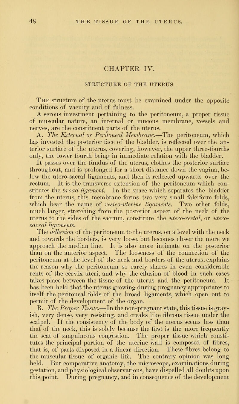 CHAPTER IV. STRUCTURE OF THE UTERUS. The structure of the uterus must be examined under the opposite conditions of vacuity and of fulness. A serous investment pertaining to the peritoneum, a proper tissue of muscular nature, an internal or mucous membrane, vessels and nerves, are the constituent parts of the uterus. A. The External or Peritoneal Membrane.—The peritoneum, which has invested the posterior face of the bladder, is reflected over the an- terior surface of the uterus, covering, however, the upper three-fourths only, the lower fourth being in immediate relation with the bladder. It passes over the fundus of the uterus, clothes the posterior surface throughout, and is prolonged for a short distance down the vagina, be- low the utero-sacral ligaments, and then is reflected upwards over the rectum. It is the transverse extension of the peritoneum which con- stitutes the broad ligament. In the space which separates the bladder from the uterus, this membrane forms two very small falciform folds, which bear the name of vesieo-uterine ligaments. Two other folds, much larger, stretching from the posterior aspect of the neck of the uterus to the sides of the sacrum, constitute the utero-rectal, or utero- sacral ligaments. The adhesion of the peritoneum to the uterus, on a level with the neck and towards the borders, is very loose, but becomes closer the more we approach the median line. It is also more intimate on the posterior than on the anterior aspect. The looseness of the connection of the peritoneum at the level of the neck and borders of the uterus, explains the reason why the peritoneum so rarely shares in even considerable rents of the cervix uteri, and why the effusion of blood in such cases- takes place between the tissue of the uterus and the peritoneum. It has been held that the uterus growing during pregnancy appropriates to itself the peritoneal folds of the broad ligaments, which open out to permit of the development of the organ. B. The Proper Tissue.—In the non-pregnant state, this tissue is gray- ish, very dense, very resisting, and creaks like fibrous tissue under the scalpel. If the consistency of the body of the uterus seems less than that of the neck, this is solely because the first is the more frequently the seat of sanguineous congestion. The proper tissue which consti- tutes the principal portion of the uterine wall is composed of fibres, that is, of parts disposed in a linear direction. These fibres belong to the muscular tissue of organic life. The contrary opinion was long held. But comparative anatomy, the microscope, examinations during gestation, and physiological observations, have dispelled all doubts upon this point. During pregnancy, and in consequence of the development