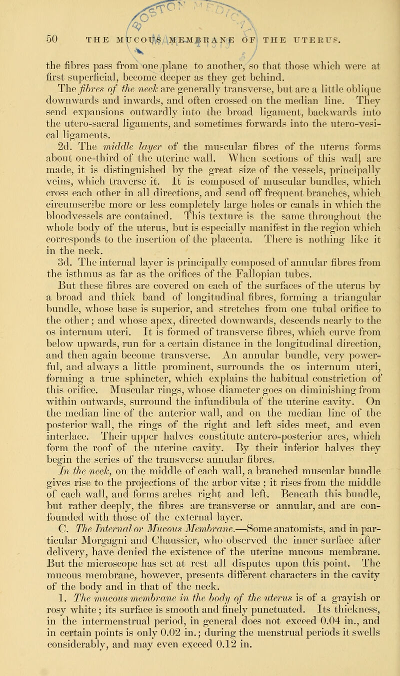 V the fibres pass from one plane to another, so that those which were at first superficial, become deeper as they get behind. The fibres of the neck are generally transverse, but are a little oblique downwards and inwards, and often crossed on the median line. They send expansions outwardly into the broad ligament, backwards into the utero-sacral ligaments, and sometimes forwards into the utero-vesi- cal ligaments. 2d. The middle layer of the muscular fibres of the uterus forms about one-third of the uterine wall. When sections of this Aval} are made, it is distinguished by the great size of the vessels, principally veins, which traverse it. It is composed of muscular bundles, which cross each other in all directions, and send off frequent branches, which circumscribe more or less completely large holes or canals in which the bloodvessels are contained. This texture is the same throughout the whole body of the uterus, but is especially manifest in the region which corresponds to the insertion of the placenta. There is nothing like it in the neck. 3d. The internal layer is principally composed of annular fibres from the isthmus as far as the orifices of the Fallopian tubes. But these fibres are covered on each of the surfaces of the uterus by a broad and thick band of longitudinal fibres, forming a triangular bundle, whose base is superior, and stretches from one tubal orifice to the other ; and whose apex, directed downwards, descends nearly to the os internum uteri. It is formed of transverse fibres, which curve from below upwards, run for a certain distance in the longitudinal direction, and then again become transverse. An annular bundle, very power- ful, and always a little prominent, surrounds the os internum uteri, forming a true sphincter, which explains the habitual constriction of this orifice. Muscular rings, whose diameter goes on diminishing from within outwards, surround the infundibula of the uterine cavity. On the median line of the anterior wall, and on the median line of the posterior wall, the rings of the right and left sides meet, and even interlace. Their upper halves constitute antero-posterior arcs, which form the roof of the uterine cavity. By their inferior halves they begin the series of the transverse annular fibres. In the neck, on the middle of each wall, a branched muscular bundle gives rise to the projections of the arbor vita?; it rises from the middle of each wall, and forms arches right and left. Beneath this bundle, but rather deeply, the fibres are transverse or annular, and are con- founded with those of the external layer. C The Internal or Mucous Membrane.—Some anatomists, and in par- ticular Morgagni and Chaussier, who observed the inner surface after delivery, have denied the existence of the uterine mucous membrane. But the microscope has set at rest all disputes upon this point. The mucous membrane, however, presents different characters in the cavity of the body and in that of the neck. 1. The mucous membrane in the body of the uterus is of a grayish or rosy white; its surface is smooth and finely punctuated. Its thickness, in the intermenstrual period, in general does not exceed 0.04 in., and in certain points is only 0.02 in.; during the menstrual periods it swells considerably, and may even exceed 0.12 in.