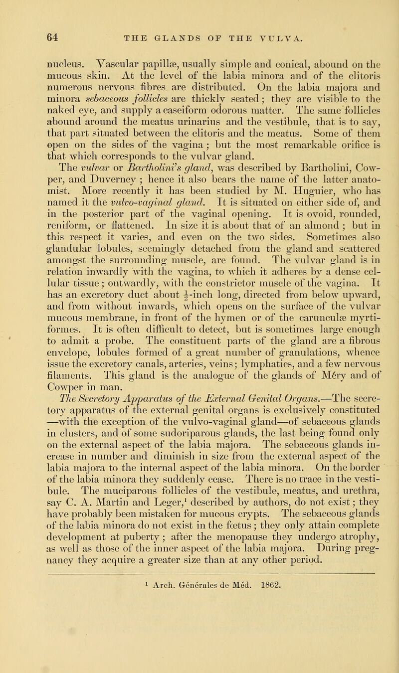 nucleus. Vascular papillae, usually simple and conical, abound on the mucous skin. At the level of the labia minora and of the clitoris numerous nervous fibres are distributed. On the labia majora and minora sebaceous follicles are thickly seated; they are visible to the naked eye, and supply acaseiform odorous matter. The same follicles abound around the meatus urinarius and the vestibule, that is to say, that part situated between the clitoris and the meatus. Some of them open on the sides of the vagina; but the most remarkable orifice is that which corresponds to the vulvar gland. The vulvar or Rartholini's gland, was described by Bartholini, Cow- per, and Duverney ; hence it also bears the name of the latter anato- mist. More recently it has been studied by M. Huguier, who has named it the vulvo-vaginal gland. It is situated on either side of, and in the posterior part of the vaginal opening. It is ovoid, rounded, reniform, or flattened. In size it is about that of an almond ; but in this respect it varies, and even on the two sides. Sometimes also glandular lobules, seemingly detached from the gland and scattered amongst the surrounding muscle, are found. The vulvar gland is in relation inwardly with the vagina, to which it adheres by a dense cel- lular tissue; outwardly, with the constrictor muscle of the vagina. It has an excretory duct about J-inch long, directed from below upward, and from without inwards, which opens on the surface of the vulvar mucous membrane, in front of the hymen or of the carunculse myrti- formes. It is often difficult to detect, but is sometimes large enough to admit a probe. The constituent parts of the gland are a fibrous envelope, lobules formed of a great number of granulations, whence issue the excretory canals, arteries, veins; lymphatics, and a few nervous filaments. This gland is the analogue of the glands of Mery and of Cowper in man. The Secretory Apparatus of the External Genital Organs.—The secre- tory apparatus of the external genital organs is exclusively constituted —with the exception of the vulvo-vaginal gland—of sebaceous glands in clusters, and of some sudoriparous glands, the last being found only on the external aspect of the labia majora. The sebaceous glands in- crease in number and diminish in size from the external aspect of the labia majora to the internal aspect of the labia minora. On the border of the labia minora they suddenly cease. There is no trace in the vesti- bule. The muciparous follicles of the vestibule, meatus, and urethra, say C. A. Martin and Leger,1 described by authors, do not exist; they have probably been mistaken for mucous crypts. The sebaceous glands of the labia minora do not exist in the foetus; they only attain complete development at puberty; after the menopause they undergo atrophy, as well as those of the inner aspect of the labia majora. During preg- nancy they acquire a greater size than at any other period. 1 Arch. Generates de Med. 1862.