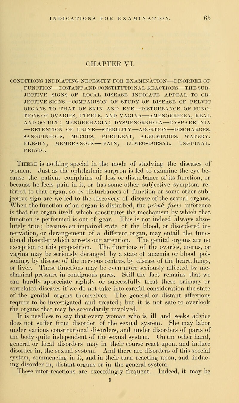 CHAPTER VI. CONDITIONS INDICATING NECESSITY FOE EXAMINATION DISORDER OF FUNCTION DISTANT AND CONSTITUTIONAL REACTIONS—THE SUB- JECTIVE SIGNS OF LOCAL DISEASE INDICATE APPEAL TO OB- JECTIVE SIGNS—COMPARISON OF STUDY OF DISEASE OF PELVIC ORGANS TO THAT OF SKIN AND EYE DISTURBANCE OF FUNC- TIONS OF OVARIES, UTERUS, AND VAGINA AMENORRH03A, REAL AND OCCULT; MENORRHAGIA; DYSMENORRHGEA—DYSPAREUNIA —RETENTION OF URINE—STERILITY ABORTION DISCHARGES, SANGUINEOUS, MUCOUS, PURULENT, ALBUMINOUS, WATERY, FLESHY, MEMBRANOUS PAIN, LUMBO-DORSAL, INGUINAL, PELVIC. There is nothing special in the mode of studying the diseases of women. Just as the ophthalmic surgeon is led to examine the eye be- cause the patient complains of loss or disturbance of its function, or because he feels pain in it, or has some other subjective symptom re- ferred to that organ, so by disturbances of function or some other sub- jective sign are we led to the discovery of disease of the sexual organs. When the function of an organ is disturbed, the prima facie inference is that the organ itself which constitutes the mechanism by which that function is performed is out of gear. This is not indeed always abso- lutely true; because an impaired state of the blood, or disordered in- nervation, or derangement of a diiferent organ, may entail the func- tional disorder which arrests our attention. The genital organs are no exception to this proposition. The functions of the ovaries, uterus, or vagina may be seriously deranged by a state of ansemia or blood poi- soning, by disease of the nervous centres, by disease of the heart, lungs, or liver. These functions may be even more seriously affected by me- chanical pressure in contiguous parts. Still the fact remains that we can hardly appreciate rightly or successfully treat these primary or correlated diseases if we do not take into careful consideration the state of the genital organs themselves. The general or distant affections require to be investigated and treated; but it is not sale to overlook the organs that may be secondarily involved. It is needless to say that every woman who is ill and seeks advice does not suffer from disorder of the sexual system. She may labor under various constitutional disorders, and under disorders of parts of the body quite independent of the sexual system. On the other hand, general or local disorders may in their course react upon, and induce disorder in, the sexual system. And there are disorders of this special system, commencing in it, and in their turn reacting upon, and induc- ing disorder in, distant organs or in the general system. These inter-reactions are exceedingly frequent. Indeed, it may be