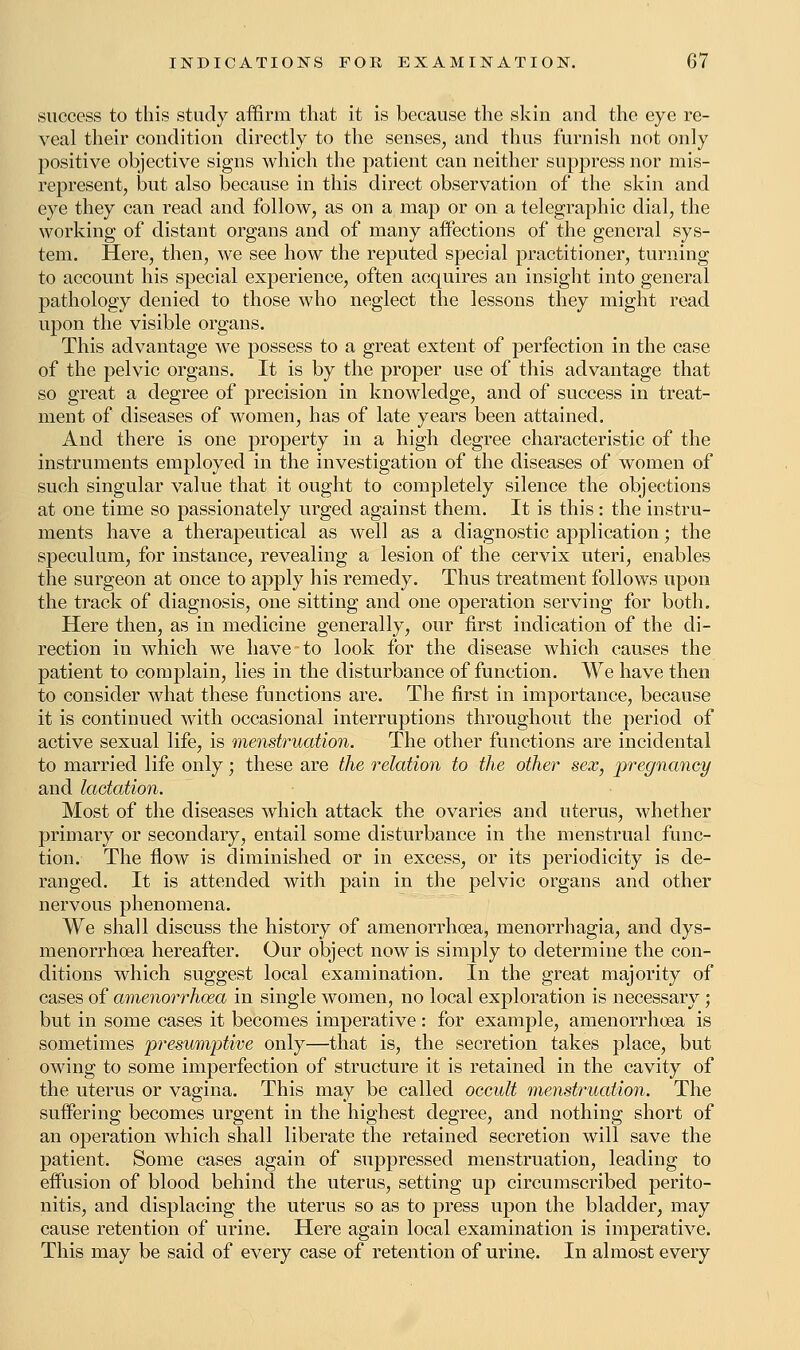 success to this study affirm that it is because the skin and the eye re- veal their condition directly to the senses, and thus furnish not only positive objective signs which the patient can neither suppress nor mis- represent, but also because in this direct observation of the skin and eye they can read and follow, as on a map or on a telegraphic dial, the working of distant organs and of many affections of the general sys- tem. Here, then, we see how the reputed special practitioner, turning to account his special experience, often acquires an insight into general pathology denied to those who neglect the lessons they might read upon the visible organs. This advantage we possess to a great extent of perfection in the case of the pelvic organs. It is by the proper use of this advantage that so great a degree of precision in knowledge, and of success in treat- ment of diseases of women, has of late years been attained. And there is one property in a high degree characteristic of the instruments employed in the investigation of the diseases of women of such singular value that it ought to completely silence the objections at one time so passionately urged against them. It is this: the instru- ments have a therapeutical as well as a diagnostic application; the speculum, for instance, revealing a lesion of the cervix uteri, enables the surgeon at once to apply his remedy. Thus treatment follows upon the track of diagnosis, one sitting and one operation serving for both. Here then, as in medicine generally, our first indication of the di- rection in which we have to look for the disease which causes the patient to complain, lies in the disturbance of function. We have then to consider what these functions are. The first in importance, because it is continued with occasional interruptions throughout the period of active sexual life, is menstruation. The other functions are incidental to married life only; these are the relation to the other sex, pregnancy and lactation. Most of the diseases which attack the ovaries and uterus, whether primary or secondary, entail some disturbance in the menstrual func- tion. The flow is diminished or in excess, or its periodicity is de- ranged. It is attended with pain in the pelvic organs and other nervous phenomena. We shall discuss the history of amenorrhoea, monorrhagia, and dys- menorrhoea hereafter. Our object now is simply to determine the con- ditions which suggest local examination. In the great majority of cases of amenorrhoea in single women, no local exploration is necessary; but in some cases it becomes imperative : for example, amenorrhoea is sometimes presumptive only—that is, the secretion takes place, but owing to some imperfection of structure it is retained in the cavity of the uterus or vagina. This may be called occult menstruation. The suffering becomes urgent in the highest degree, and nothing short of an operation which shall liberate the retained secretion will save the patient. Some cases again of suppressed menstruation, leading to effusion of blood behind the uterus, setting up circumscribed perito- nitis, and displacing the uterus so as to press upon the bladder, may cause retention of urine. Here again local examination is imperative. This may be said of every case of retention of urine. In almost every