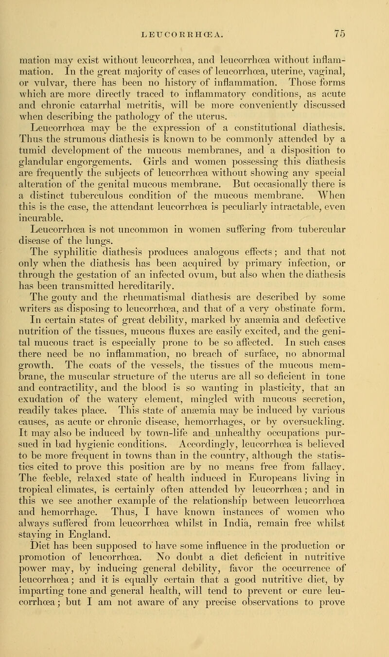 mation may exist without leucorrhoea, and leucorrhoea without inflam- mation. In the great majority of cases of leucorrhoea, uterine, vaginal, or vulvar, there has been no history of inflammation. Those forms which are more directly traced to inflammatory conditions, as acute and chronic catarrhal metritis, will be more conveniently discussed when describing the pathology of the uterus. Leucorrhoea may be the expression of a constitutional diathesis. Thus the strumous diathesis is known to be commonly attended by a tumid development of the mucous membranes, and a disposition to glandular engorgements. Girls and women possessing this diathesis are frequently the subjects of leucorrhoea without showing any special alteration of the genital mucous membrane. But occasionally there is a distinct tuberculous condition of the mucous membrane. When this is the case, the attendant leucorrhoea is peculiarly intractable, even incurable. Leucorrhoea is not uncommon in women suffering from tubercular disease of the lungs. The syphilitic diathesis produces analogous effects; and that not only when the diathesis has been acquired by primary infection, or through the gestation of an infected ovum, but also when the diathesis has been transmitted hereditarily. The gouty and the rheumatismal diathesis are described by some writers as disposing to leucorrhoea, and that of a very obstinate form. In certain states of great debility, marked by anaemia and defective nutrition of the tissues, mucous fluxes are easily excited, and the geni- tal mucous tract is especially prone to be so affected. In such cases there need be no inflammation, no breach of surface, no abnormal growth. The coats of the vessels, the tissues of the mucous mem- brane, the muscular structure of the uterus are all so deficient in tone and contractility, and the blood is so wanting in plasticity, that an exudation of the watery element, mingled with mucous secretion, readily takes place. This state of anaemia may be induced by various causes, as acute or chronic disease, hemorrhages, or by oversuckling. It may also be induced by town-life and unhealthy occupations pur- sued in bad hygienic conditions. Accordingly, leucorrhoea is believed to be more frequent in towns than in the country, although the statis- tics cited to prove this position are by no means free from fallacy. The feeble, relaxed state of health induced in Europeans living in tropical climates, is certainly often attended by leucorrhoea; and in this we see another example of the relationship between leucorrhoea and hemorrhage. Thus, I have known instances of women who always suffered from leucorrhoea whilst in India, remain free whilst staying in England. Diet has been supposed to have some influence in the production or promotion of leucorrhoea. No doubt a diet deficient in nutritive power may, by inducing general debility, favor the occurrence of leucorrhoea; and it is equally certain that a good nutritive diet, by imparting tone and general health, will tend to prevent or cure leu- corrhoea ; but I am not aware of any precise observations to prove