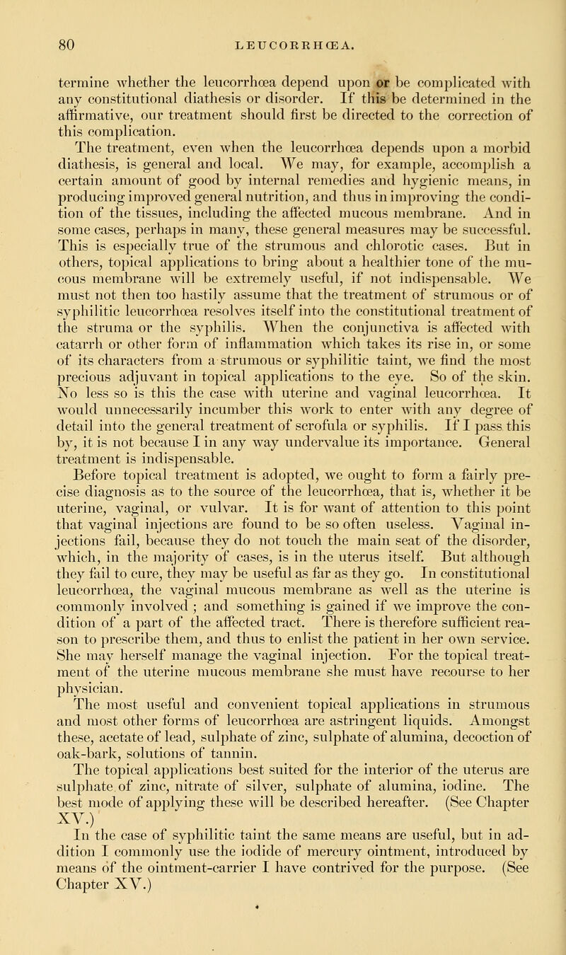 termine whether the leucorrhoea depend upon or be complicated with any constitutional diathesis or disorder. If this be determined in the affirmative, our treatment should first be directed to the correction of this complication. The treatment, even when the leucorrhoea depends upon a morbid diathesis, is general and local. We may, for example, accomplish a certain amount of good by internal remedies and hygienic means, in producing improved general nutrition, and thus in improving the condi- tion of the tissues, including the affected mucous membrane. And in some cases, perhaps in many, these general measures may be successful. This is especially true of the strumous and chlorotic cases. But in others, topical applications to bring about a healthier tone of the mu- cous membrane will be extremely useful, if not indispensable. We must not then too hastily assume that the treatment of strumous or of syphilitic leucorrhoea resolves itself into the constitutional treatment of the struma or the syphilis. When the conjunctiva is affected with catarrh or other form of inflammation which takes its rise in, or some of its characters from a strumous or syphilitic taint, we find the most precious adjuvant in topical applications to the eye. So of the skin. No less so is this the case with uterine and vaginal leucorrhoea. It would unnecessarily incumber this work to enter with any degree of detail into the general treatment of scrofula or syphilis. If I pass this by, it is not because I in any way undervalue its importance. General treatment is indispensable. Before topical treatment is adopted, we ought to form a fairly pre- cise diagnosis as to the source of the leucorrhoea, that is, whether it be uterine, vaginal, or vulvar. It is for want of attention to this point that vaginal injections are found to be so often useless. Vaginal in- jections fail, because they do not touch the main seat of the disorder, which, in the majority of cases, is in the uterus itself. But although they fail to cure, they may be useful as far as they go. In constitutional leucorrhoea, the vaginal mucous membrane as well as the uterine is commonly involved ; and something is gained if we improve the con- dition of a part of the affected tract. There is therefore sufficient rea- son to prescribe them, and thus to enlist the patient in her own service. She may herself manage the vaginal injection. For the topical treat- ment of the uterine mucous membrane she must have recourse to her physician. The most useful and convenient topical applications in strumous and most other forms of leucorrhoea are astringent liquids. Amongst these, acetate of lead, sulphate of zinc, sulphate of alumina, decoction of oak-bark, solutions of tannin. The topical applications best suited for the interior of the uterus are sulphate of zinc, nitrate of silver, sulphate of alumina, iodine. The best mode of applying these will be described hereafter. (See Chapter XV.) In the case of syphilitic taint the same means are useful, but in ad- dition I commonly use the iodide of mercury ointment, introduced by means of the ointment-carrier I have contrived for the purpose. (See Chapter XV.)