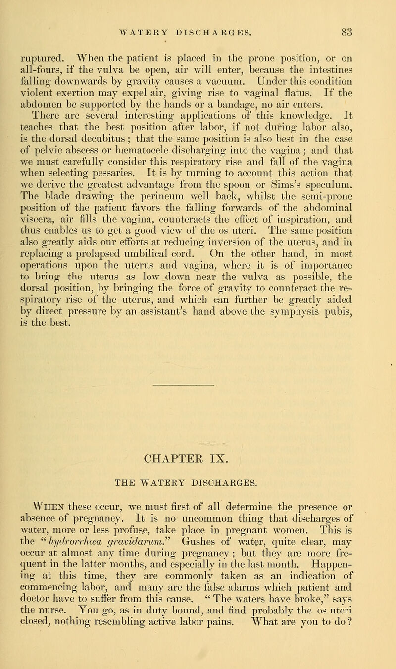 raptured. When the patient is placed in the prone position, or on all-fours, if the vulva be open, air will enter, because the intestines falling downwards by gravity causes a vacuum. Under this condition violent exertion may expel air, giving rise to vaginal flatus. If the abdomen be supported by the hands or a bandage, no air enters. There are several interesting applications of this knowledge. It teaches that the best position after labor, if not during labor also, is the dorsal decubitus; that the same position is also best in the case of pelvic abscess or hematocele discharging into the vagina; and that we must carefully consider this respiratory rise and fall of the vagina when selecting pessaries. It is by turning to account this action that we derive the greatest advantage from the spoon or Sims's speculum. The blade drawing the perineum well back, whilst the semi-prone position of the patient favors the falling forwards of the abdominal viscera, air fills the vagina, counteracts the effect of inspiration, and thus enables us to get a good view of the os uteri. The same position also greatly aids our efforts at reducing inversion of the uterus, and in replacing a prolapsed umbilical cord. On the other hand, in most operations upon the uterus and vagina, where it is of importance to bring the uterus as low down near the vulva as possible, the dorsal position, by bringing the force of gravity to counteract the re- spiratory rise of the uterus, and which can further be greatly aided by direct pressure by an assistant's hand above the symphysis pubis, is the best. CHAPTER IX. THE WATEEY DISCHARGES. When these occur, we must first of all determine the presence or absence of pregnancy. It is no uncommon thing that discharges of water, more or less profuse, take place in pregnant women. This is the  hydrorrhea gravidarum. Gushes of water, quite clear, may occur at almost any time during pregnancy; but they are more fre- quent in the latter months, and especially in the last month. Happen- ing at this time, they are commonly taken as an indication of commencing labor, and many are the false alarms which patient and doctor have to suffer from this cause.  The waters have broke, says the nurse. You go, as in duty bound, and find probably the os uteri closed, nothing resembling active labor pains. What are you to do ?