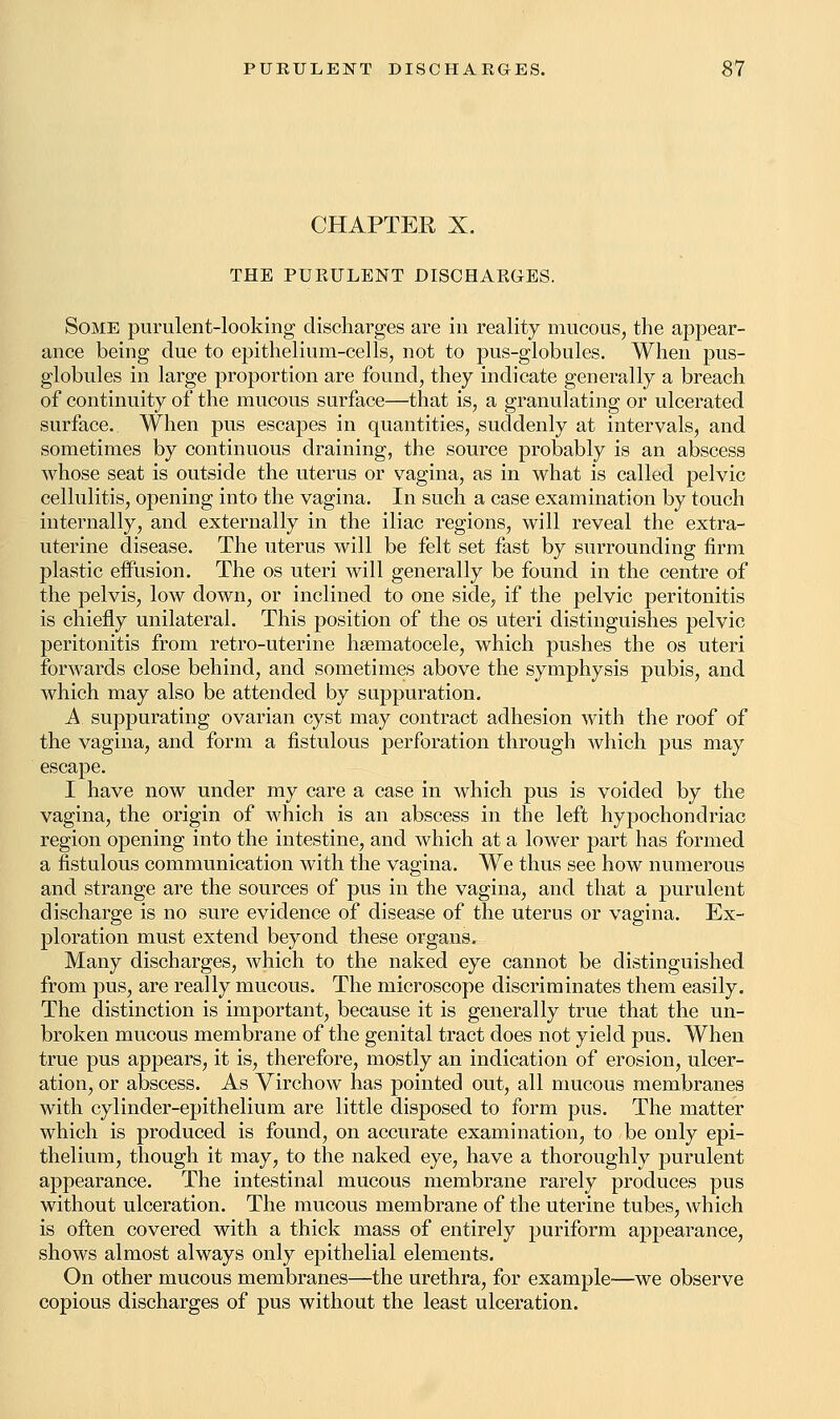 CHAPTER X. THE PURULENT DISCHARGES. Some purulent-looking discharges are in reality mucous, the appear- ance being due to epithelium-cells, not to pus-globules. When pus- globules in large proportion are found, they indicate generally a breach of continuity of the mucous surface—that is, a granulating or ulcerated surface. When pus escapes in quantities, suddenly at intervals, and sometimes by continuous draining, the source probably is an abscess whose seat is outside the uterus or vagina, as in what is called pelvic cellulitis, opening into the vagina. In such a case examination by touch internally, and externally in the iliac regions, will reveal the extra- uterine disease. The uterus will be felt set fast by surrounding firm plastic effusion. The os uteri will generally be found in the centre of the pelvis, low down, or inclined to one side, if the pelvic peritonitis is chiefly unilateral. This position of the os uteri distinguishes pelvic peritonitis from retro-uterine hematocele, which pushes the os uteri forwards close behind, and sometimes above the symphysis pubis, and which may also be attended by suppuration. A. suppurating ovarian cyst may contract adhesion with the roof of the vagina, and form a fistulous perforation through which pus may escape. I have now under my care a case in which pus is voided by the vagina, the origin of which is an abscess in the left hypochondriac region opening into the intestine, and which at a lower part has formed a fistulous communication with the vagina. We thus see how numerous and strange are the sources of pus in the vagina, and that a purulent discharge is no sure evidence of disease of the uterus or vagina. Ex- ploration must extend beyond these organs. Many discharges, which to the naked eye cannot be distinguished from pus, are really mucous. The microscope discriminates them easily. The distinction is important, because it is generally true that the un- broken mucous membrane of the genital tract does not yield pus. When true pus appears, it is, therefore, mostly an indication of erosion, ulcer- ation, or abscess. As Virchow has pointed out, all mucous membranes with cylinder-epithelium are little disposed to form pus. The matter which is produced is found, on accurate examination, to be only epi- thelium, though it may, to the naked eye, have a thoroughly purulent appearance. The intestinal mucous membrane rarely produces pus without ulceration. The mucous membrane of the uterine tubes, which is often covered with a thick mass of entirely puriform appearance, shows almost always only epithelial elements. On other mucous membranes—the urethra, for example—we observe copious discharges of pus without the least ulceration.