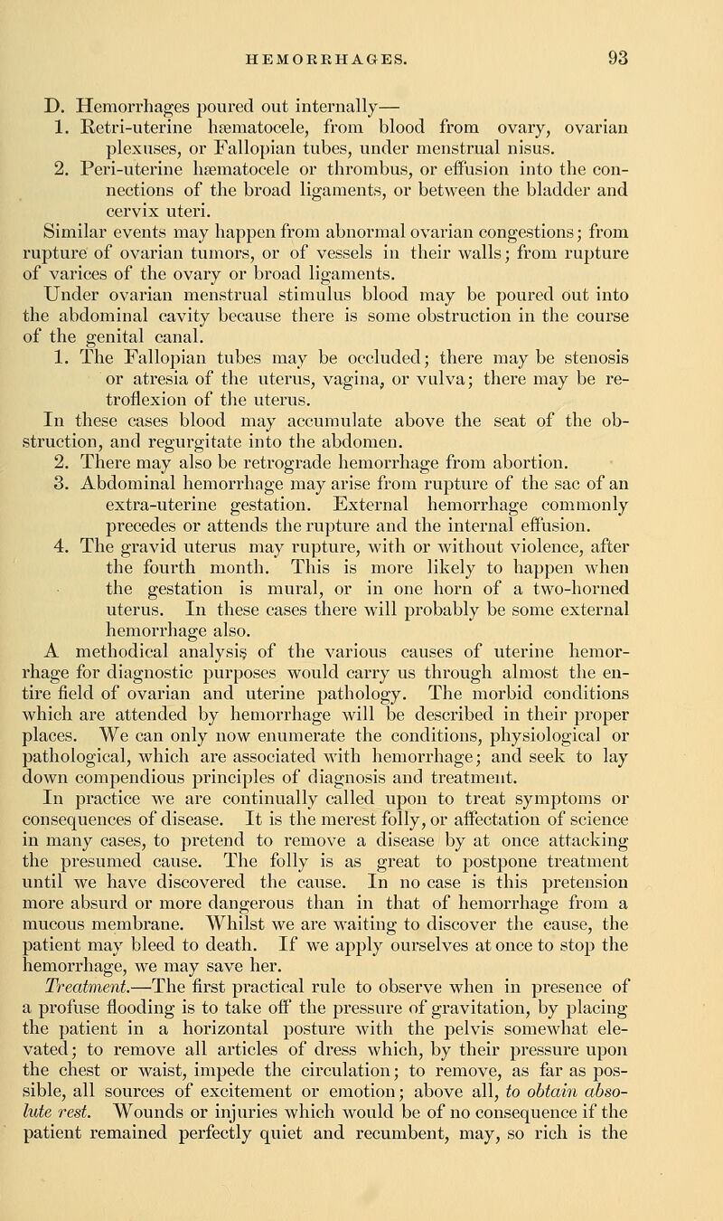 D. Hemorrhages poured out internally— 1. Retri-uterine hematocele, from blood from ovary, ovarian plexuses, or Fallopian tubes, under menstrual nisus. 2. Peri-uterine hematocele or thrombus, or effusion into the con- nections of the broad ligaments, or between the bladder and cervix uteri. Similar events may happen from abnormal ovarian congestions; from rupture of ovarian tumors, or of vessels in their walls; from rupture of varices of the ovary or broad ligaments. Under ovarian menstrual stimulus blood may be poured Out into the abdominal cavity because there is some obstruction in the course of the genital canal. 1. The Fallopian tubes may be occluded; there may be stenosis or atresia of the uterus, vagina, or vulva; there may be re- troflexion of the uterus. In these cases blood may accumulate above the seat of the ob- struction, and regurgitate into the abdomen. 2. There may also be retrograde hemorrhage from abortion. 3. Abdominal hemorrhage may arise from rupture of the sac of an extra-uterine gestation. External hemorrhage commonly precedes or attends the rupture and the internal effusion. 4. The gravid uterus may rupture, with or without violence, after the fourth month. This is more likely to happen when the gestation is mural, or in one horn of a two-horned uterus. In these cases there will probably be some external hemorrhage also. A methodical analysis of the various causes of uterine hemor- rhage for diagnostic purposes would carry us through almost the en- tire field of ovarian and uterine pathology. The morbid conditions which are attended by hemorrhage will be described in their proper places. We can only now enumerate the conditions, physiological or pathological, which are associated with hemorrhage; and seek to lay down compendious principles of diagnosis and treatment. In practice we are continually called upon to treat symptoms or consequences of disease. It is the merest folly, or affectation of science in many cases, to pretend to remove a disease by at once attacking the presumed cause. The folly is as great to postpone treatment until we have discovered the cause. In no case is this pretension more absurd or more dangerous than in that of hemorrhage from a mucous membrane. Whilst we are waiting to discover the cause, the patient may bleed to death. If we apply ourselves at once to stop the hemorrhage, we may save her. Treatment.—The first practical rule to observe when in presence of a profuse flooding is to take off the pressure of gravitation, by placing the patient in a horizontal posture with the pelvis somewhat ele- vated; to remove all articles of dress which, by their pressure upon the chest or waist, impede the circulation; to remove, as far as pos- sible, all sources of excitement or emotion; above all, to obtain abso- lute rest. Wounds or injuries which would be of no consequence if the patient remained perfectly quiet and recumbent, may, so rich is the