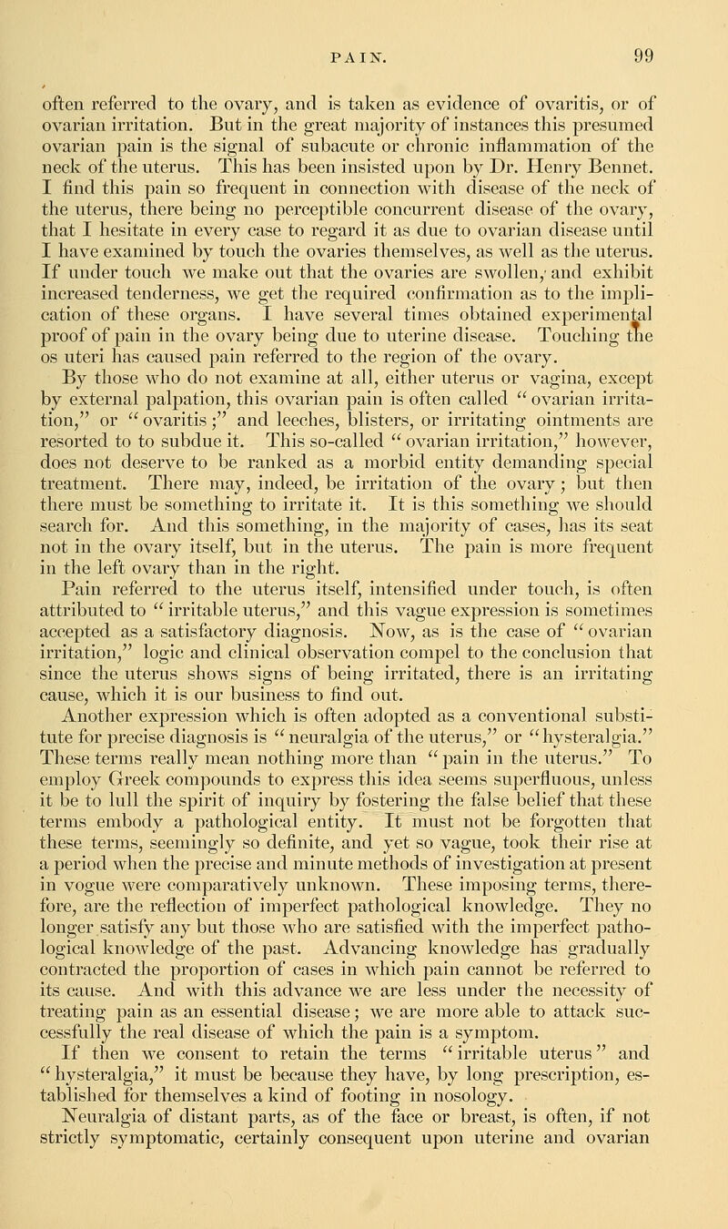 often referred to the ovary, and is taken as evidence of ovaritis, or of ovarian irritation. But in the great majority of instances this presumed ovarian pain is the signal of subacute or chronic inflammation of the neck of the uterus. This has been insisted upon by Dr. Henry Bennet. I find this pain so frequent in connection with disease of the neck of the uterus, there being no perceptible concurrent disease of the ovary, that I hesitate in every case to regard it as due to ovarian disease until I have examined by touch the ovaries themselves, as well as the uterus. If under touch we make out that the ovaries are swollen/ and exhibit increased tenderness, we get the required confirmation as to the impli- cation of these organs. I have several times obtained experimental proof of pain in the ovary being due to uterine disease. Touching the os uteri has caused pain referred to the region of the ovary. By those who do not examine at all, either uterus or vagina, except by external palpation, this ovarian pain is often called  ovarian irrita- tion, or  ovaritis; and leeches, blisters, or irritating ointments are resorted to to subdue it. This so-called  ovarian irritation, however, does not deserve to be ranked as a morbid entity demanding special treatment. There may, indeed, be irritation of the ovary; but then there must be something to irritate it. It is this something we should search for. And this something, in the majority of cases, has its seat not in the ovary itself, but in the uterus. The pain is more frequent in the left ovary than in the right. Pain referred to the uterus itself, intensified under touch, is often attributed to  irritable uterus, and this vague expression is sometimes accepted, as a satisfactory diagnosis. Now, as is the case of  ovarian irritation, logic and clinical observation compel to the conclusion that since the uterus shows signs of being irritated, there is an irritating cause, which it is our business to find out. Another expression which is often adopted as a conventional substi- tute for precise diagnosis is  neuralgia of the uterus, or hysteralgia. These terms really mean nothing more than  pain in the uterus. To employ Greek compounds to express this idea seems superfluous, unless it be to lull the spirit of inquiry by fostering the false belief that these terms embody a pathological entity. It must not be forgotten that these terms, seemingly so definite, and yet so vague, took their rise at a period when the precise and minute methods of investigation at present in vogue were comparatively unknown. These imposing terms, there- fore, are the reflection of imperfect pathological knowledge. They no longer satisfy any but those who are satisfied with the imperfect patho- logical knowledge of the past. Advancing knowledge has gradually contracted the proportion of cases in which pain cannot be referred to its cause. And with this advance we are less under the necessity of treating pain as an essential disease; we are more able to attack suc- cessfully the real disease of which the pain is a symptom. If then we consent to retain the terms  irritable uterus and  hysteralgia, it must be because they have, by long prescription, es- tablished for themselves a kind of footing in nosology. Neuralgia of distant parts, as of the face or breast, is often, if not strictly symptomatic, certainly consequent upon uterine and ovarian