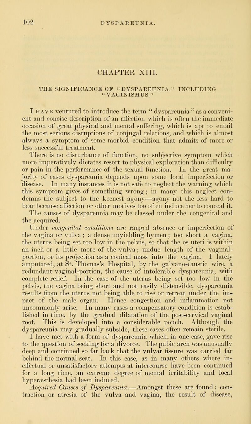 CHAPTEE XIII. THE SIGNIFICANCE OF  DYSPAKEUNIA, INCLUDING VAGINISMUS. I have ventured to introduce the term  dyspareunia  as a conveni- ent and concise description of an affection which is often the immediate occasion of great physical and mental suffering, which is apt to entail the most serious disruptions of conjugal relations, and which is almost always a symptom of some morbid condition that admits of more or less successful treatment. There is no disturbance of function, no subjective symptom which more imperatively dictates resort to physical exploration than difficulty or pain in the performance of the sexual function. In the great ma- jority of cases dyspareunia depends upon some local imperfection or disease. In many instances it is not safe to neglect the warning which this symptom gives of something wrong; in many this neglect con- demns the subject to the keenest agony—agony not the less hard to bear because affection or other motives too often induce her to conceal it. The causes of dyspareunia may be classed under the congenital and the acquired. Under congenital conditions are ranged absence or imperfection of the vagina or vulva; a dense unyielding hymen; too short a vagina, the uterus being set too low in the pelvis, so that the os uteri is within an inch or a little more of the vulva; undue length of the vaginal- portion, or its projection as a conical mass into the vagina. I lately amputated, at St. Thomas's Hospital, by the galvano-caustic wire, a redundant vaginal-portion, the cause of intolerable dyspareunia, with complete relief. In the case of the uterus being set too low in the pelvis, the vagina being short and not easily distensible, dyspareunia results from the uterus not being able to rise or retreat under the im- pact of the male organ. Hence congestion and inflammation not uncommonly arise. In many cases a compensatory condition is estab- lished in time, by the gradual dilatation of the post-cervical vaginal roof. This is developed into a considerable pouch. Although the dyspareunia may gradually subside, these cases often remain sterile. I have met with a form of dyspareunia which, in one case, gave rise to the question of seeking for a divorce. The pubic arch was unusually deep and continued so far back that the vulvar fissure was carried far behind the normal seat. In this case, as in many others where in- effectual or unsatisfactory attempts at intercourse have been continued for a long: time, an extreme degree of mental irritability and local hyperesthesia had been induced. Acquired Causes of Dyspareunia.—Amongst these are found: con- traction or atresia of the vulva and vagina, the result of disease,