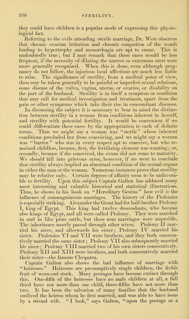 they could have children is a popular mode of expressing this physio- logical fact. Referring to the evils attending sterile marriage, Dr. West observes that chronic ovarian irritation and chronic congestion of the womb leading to hypertrophy and menorrhagia are apt to ensue. This is undoubtedly true; but I may remark that these cases would be less frequent, if the necessity of dilating the narrow os externum uteri were more generally recognized. When this is done, even although preg- nancy do not follow, the injurious local affections are much less liable to arise. The significance of sterility, from a medical point of view, then may be taken generally to be painful or imperfect sexual relations, some disease of the vulva, vagina, uterus, or ovaries, or disability on the part of the husband. Sterility is in itself a symptom or condition that may call for medical investigation and treatment, apart from the pain or other symptoms which take their rise in concomitant diseases. In discussing the subject it is necessary to bear in mind the distinc- tion between sterility in a woman from conditions inherent in herself, and sterility with potential fertility. It would be convenient if we could differentiate these cases by the appropriation to each of definite terms. Thus we might say a woman was sterile whose inherent conditions precluded her from conceiving, and we might say a woman was  barren  who was in every respect apt to conceive, but who re- mained childless, because, first, the fertilizing element was wanting; or, secondly, because if she conceived, the ovum did not come to maturity. We should fall into grievous error, however, if we were to conclude that sterility always implied an abnormal condition of the sexual organs in either the man or the woman. Numerous instances prove that sterility may be relative only. Certain degrees of affinity seem to be unfavora- ble to fertility. Upon this subject Captain Galton has adduced many most interesting and valuable historical and statistical illustrations. Thus, he shows in his book on  Hereditary Genius  how evil is the influence of consanguineous marriages. The history of the Ptolemies is especially striking. Alexander the Great had for half-brother Ptolemy I, king of Egypt. This king had twelve descendants, who became also kings of Egypt, and all were called Ptolemy. They were matched in and in like prize cattle, but these near marriages were unprolific. The inheritance mostly passed through other wives. Ptolemy II mar- ried his niece, and afterwards his sister; Ptolemy IV married his sister. Ptolemies VI and VII were brothers, and they both consecu- tively married the same sister; Ptolemy VII also subsequently married his niece; Ptolemy VIII married two of his own sisters consecutively. Ptolemy XII and XIII were brothers, and both consecutively married their sister—the famous Cleopatra. Captain Galton also shows the bad influence of marriage with  heiresses. Heiresses are presumptively single children, the feeble fruit of worn-out stock. Many peerages have become extinct through this. One-fifth of the heiresses have no male children at all, a full third have not more than one child, three-fifths have not more than two. It has been the salvation of many families that the husband outlived the heiress whom he first married, and was able to have issue by a second wife. I look, says Galton, upon the peerage as a