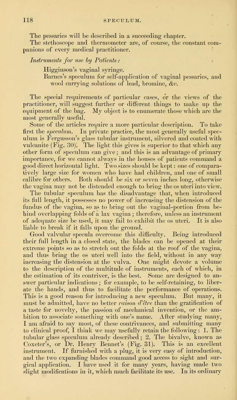 The pessaries will be described in a succeeding chapter. The stethoscope and thermometer are, of course, the constant com- panions of every medical practitioner. Instruments for use by Patients: Higginson's vaginal syringe. Barnes's speculum for self-application of vaginal pessaries, and wool carrying solutions of lead, bromine, &e. The special requirements of particular cases, or the views of the practitioner, will suggest further or different things to make up the equipment of the bag. My object is to enumerate those which are the most generally useful. Some of the articles require a more particular description. To take first the speculum. In private practice, the most generally useful spec- ulum is Fergusson's glass tubular instrument, silvered and coated with vulcanite (Fig. 30). The light this gives is superior to that which any other form of speculum can give; and this is an advantage of primary importance, for we cannot always in the houses of patients command a good direct horizontal light. Two sizes should be kept: one of compara- tively large size for women who have had children, and one of small calibre for others. Both should be six or seven inches long, otherwise the vagina may not be distended enough to bring the os uteri into view. The tubular speculum has the disadvantage that, when introduced its full length, it possesses no power of increasing the distension of the fundus of the vagina, so as to bring out the vaginal-portion from be- hind overlapping folds of a lax vagina; therefore, unless an instrument of adequate size be used, it may fail to exhibit the os uteri. It is also liable to break if it falls upon the ground. Good valvular specula overcome this difficulty. Being introduced their full length in a closed state, the blades can be opened at their extreme points so as to stretch out the folds at the roof of the vagina, and thus bring the os uteri well into the field, without in any way increasing the distension at the vulva. One might devote a volume to the description of the multitude of instruments, each of which, in the estimation of its contriver, is the best. Some are designed to an- swer particular indications; for example, to be self-retaining, to liber- ate the hands, and thus to facilitate the performance of oj>erations. This is a good reason for introducing a new speculum. But many, it must be admitted, have no better raison d'etre than the gratification of a taste for novelty, the passion of mechanical invention, or the am- bition to associate something with one's name. After studying many, I am afraid to say most, of these contrivances, and submitting many to clinical proof, I think we may usefully retain the following: 1. The tubular glass speculum already described; 2. The bivalve, known as Coxeter's, or Dr. Henry Bennet's (Fig. 31). This is an excellent instrument. If furnished with a plug, it is very easy of introduction, and the two expanding blades command good access to sight and sur- gical application. I have used it for many years, having made two slight modifications in it, which much facilitate its use. In its ordinary