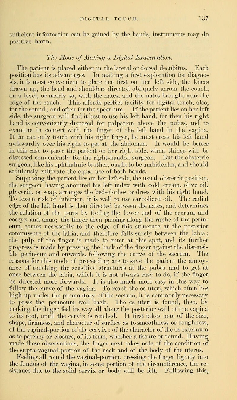 sufficient information can be gained by the hands, instruments may do positive harm. The Mode of Making a Digital Examination. The patient is placed either in the lateral or dorsal decubitus. Each position has its advantages. In making a first exploration for diagno- sis, it is most convenient to place her first on her left side, the knees drawn up, the head and shoulders directed obliquely across the couch, on a level, or nearly so, with the nates, and the nates brought near the edge of the couch. This affords perfect facility for digital touch, also, for the sound; and often for the speculum. If the patient lies on her left side, the surgeon will find it best to use his left hand, for then his right hand is conveniently disposed for palpation above the pubes, and to examine in concert with the finger of the left hand in the vagina. If he can only touch with his right finger, he must cross his left hand awkwardly over his right to get at the abdomen. It would be better in this case to place the patient on her right side, when things will be disposed conveniently for the right-handed surgeon. But the obstetric surgeon, like his ophthalmic brother, ought to be ambidexter, and should sedulously cultivate the equal use of both hands. Supposing the patient lies on her leftside, the usual obstetric position, the surgeon having anointed his left index with cold cream, olive oil, glycerin, or soap, arranges the bed-clothes or dress with his right hand. To lessen risk of infection, it is well to use carbolized oil. The radial edge of the left hand is then directed between the nates, and determines the relation of the parts by feeling the lower end of the sacrum and coccyx and anus; the finger then passing along the raphe of the perin- eum, comes necessarily to the edge of this structure at the posterior commissure of the labia, and therefore falls surely between the labia; the pulp of the finger is made to enter at this spot, and its further progress is made by pressing the back of the finger against the distensi- ble perineum and onwards, following the curve of the sacrum. The reasons for this mode of proceeding are to save the patient the annoy- ance of touching the sensitive structures at the pubes, and to get at once between the labia, which it is not always easy to do, if the finger be directed more forwards. It is also much more easy in this way to follow the curve of the vagina. To reach the os uteri, which often lies high up under the promontory of the sacrum, it is commonly necessary to press the perineum well back. The os uteri is found, then, by making the finger feel its way all along the posterior wall of the vagina to its roof, until the cervix is reached. It first takes note of the size, shape, firmness, and character of surface as to smoothness or roughness, of the vaginal-portion of the cervix; of the character of the os externum as to patency or closure, of its form, whether a fissure or round. Having made these observations, the finger next takes note of the condition of the supra-vaginal-portion of the neck and of the body of the uterus. Feeling all round the vaginal-portion, pressing the finger lightly into the fundus of the vagina, in some portion of the circumference, the re- sistance due to the solid cervix or body will be felt. Following this,