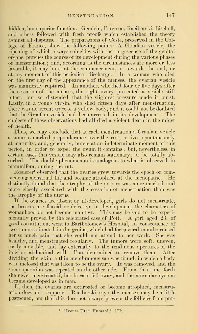 hidden, but superior function. Gendrin, Paterson, Raciborski, Bischoff, and others followed with fresh proofs which established the theory against all disputes. The preparations of Coste, preserved in the Col- lege of France, show the following points: A Graafian vesicle, the ripening of which always coincides with the turgescence of the genital organs, pursues the course of its development during the various phases of menstruation; and, according as the circumstances are more or less favorable, it may burst at the commencement, or towards the end, or at any moment of this periodical discharge. In a woman who died on the first day of the appearance of the menses, the ovarian vesicle was manifestly ruptured. In another, who died four or five days after the cessation of the menses, the right ovary presented a vesicle still intact, but so distended that the slightest pressure made it burst. Lastly, in a young virgin, who died fifteen days after menstruation, there was no recent trace of a yellow body, and it could not be doubted that the Graafian vesicle had been arrested in its development. The subjects of these observations had all died a violent death in the midst of health. Thus, we may conclude that at each menstruation a Graafian vesicle assumes a marked preponderance over the rest, arrives spontaneously at maturity, and, generally, bursts at an indeterminate moment of this period, in order to expel the ovum it contains; but, nevertheless, in certain cases this vesicle may also remain stationary, or be totally ab- sorbed. The double phenomenon is analogous to what is observed in mammifera, during the rut. Roederer1 observed that the ovaries grew towards the epoch of com- mencing menstrual life and became atrophied at the menopause. He distinctly found that the atrophy of the ovaries was more marked and more closely associated with the cessation of menstruation than was the atrophy of the uterus. If the ovaries are absent or ill-developed, girls do not menstruate, the breasts are flaccid or defective in development, the characters of womanhood do not become manifest. This may be said to be experi- mentally proved by the celebrated case of Pott. A girl aged 23, of good constitution, went to Bartholomew's Hospital, in consequence of two tumors situated in the groins, which had for several months caused her so much pain that she could not attend to her work. She was healthy, and menstruated regularly. The tumors were soft, uneven, easily movable, and lay externally to the tendinous apertures of the inferior abdominal wall. Pott determined to remove them. After dividing the skin, a thin membranous sac was found, in which a body was inclosed that was taken to be the ovary. It was removed, and the same operation was repeated on the other side. From this time forth she never menstruated, her breasts fell away, and the muscular system became.developed as in man. If, then, the ovaries are extirpated or become atrophied, menstru- ation does not reappear. Raciborski says the menses may be a little postponed, but that this does not always prevent the follicles from pur- 1  Icones Uteri Humani, 1779.