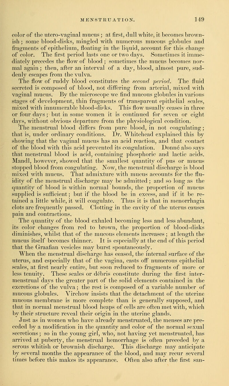 color of the utero-vaginal mucus; at first, dull white, it becomes brown- ish ; some blood-disks, mingled with numerous mucous globules and fragments of epithelium, floating in the liquid, account for this change of color. The first period lasts one or two days. Sometimes it imme- diately precedes the flow of blood ; sometimes the mucus becomes nor- mal again; then, after an interval of a day, blood, almost pure, sud- denly escapes from the vulva. The flow of ruddy blood constitutes the second period. The fluid secreted is composed of blood, not differing from arterial, mixed with vaginal mucus. By the microscope we find mucous globules in various stages of development, thin fragments of transparent epithelial scales, mixed with innumerable blood-disks. This flow usually ceases in three or four days; ^ but in some women it is continued for seven or eight days, without obvious departure from the physiological condition. The menstrual blood differs from pure blood, in not coagulating; that is, under ordinary conditions. Dr. Whitehead explained this by showing that the vaginal mucus has an acid reaction, and that contact of the blood with this acid prevented its coagulation. Donne* also says that menstrual blood is acid, containing phosphoric and lactic acids. Mandl, however, showed that the smallest quantity of pus or mucus stopped blood from coagulating. Now, the menstrual discharge is blood mixed with mucus. That admixture with mucus accounts for the flu- idity of the menstrual discharge may be admitted; and so long as the quantity of blood is within normal bounds, the proportion of mucus supplied is sufficient; but if the blood be in excess, and if it be re- tained a little while, it will coagulate. Thus it is that in menorrhagia clots are frequently passed. Clotting in the cavity of the uterus causes pain and contractions. The quantity of the blood exhaled becoming less and less abundant, its color changes from red to brown, the proportion of blood-disks diminishes, whilst that of the mucous elements increases ; at length the mucus itself becomes thinner. It is especially at the end of this period that the Graafian vesicles may burst spontaneously. When the menstrual discharge has ceased, the internal surface of the uterus, and especially that of the vagina, casts off numerous epithelial scales, at first nearly entire, but soon reduced to fragments of more or less tenuity. These scales or debris constitute during the first inter- menstrual days the greater part of the solid elements contained in the excretions of the vulva; the rest is composed of a variable number of mucous globules. Virchow insists that the detachment of the uterine mucous membrane is more complete than is generally supposed, and that in normal menstrual blood heaps of cells are often met with, which by their structure reveal their origin in the uterine glands. Just as in women who have already menstruated, the menses are pre- ceded by a modification in the quantity and color of the normal sexual secretions; so in the young girl, who, not having yet menstruated, has arrived at puberty, the menstrual hemorrhage is often preceded by a serous whitish or brownish discharge. This discharge may anticipate by several months the appearance of the blood, and may recur several times before this makes its appearance. Often also after the first san-