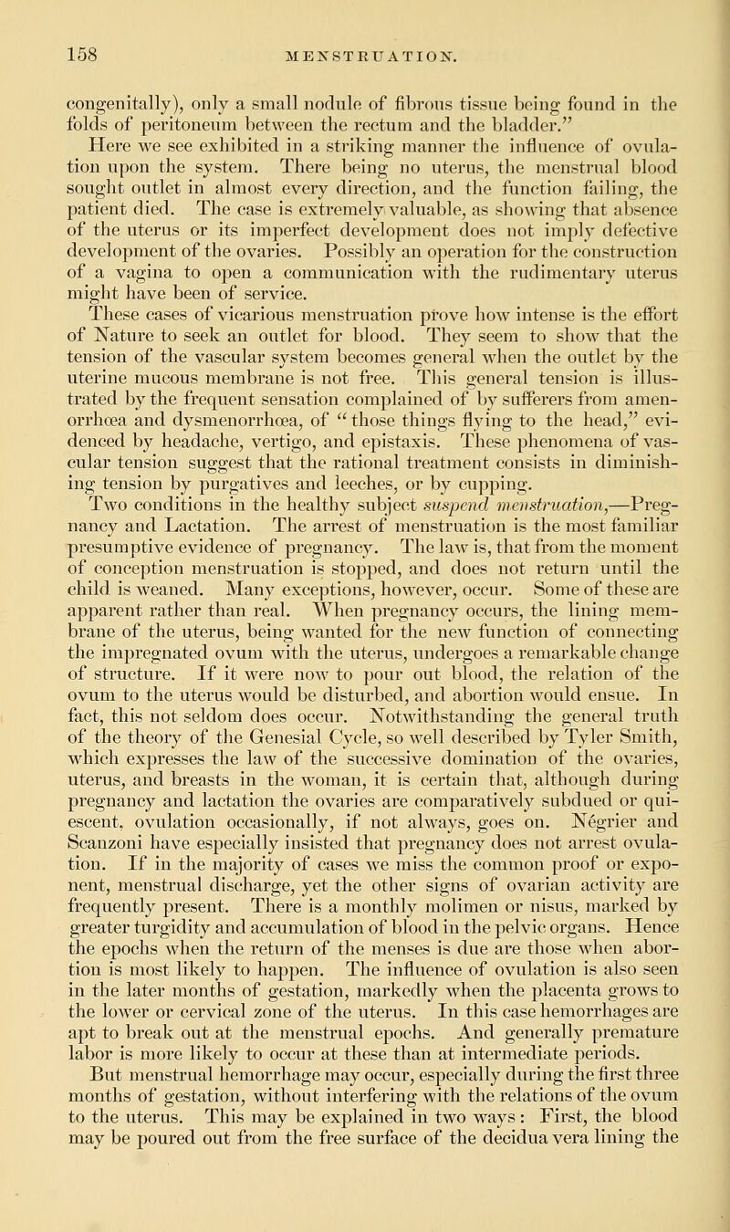 congenitally), only a small nodule of fibrous tissue being found in the folds of peritoneum between the rectum and the bladder. Here we see exhibited in a striking manner the influence of ovula- tion upon the system. There being no uterus, the menstrual blood sought outlet in almost every direction, and the function failing, the patient died. The case is extremely valuable, as showing that absence of the uterus or its imperfect development does not imply defective development of the ovaries. Possibly an operation for the construction of a vagina to open a communication with the rudimentary uterus might have been of service. These cases of vicarious menstruation prove how intense is the effort of Nature to seek an outlet for blood. They seem to show that the tension of the vascular system becomes general when the outlet by the uterine mucous membrane is not free. This general tension is illus- trated by the frequent sensation complained of by sufferers from arnen- orrhoea and dysmenorrhea, of those things flying to the head, evi- denced by headache, vertigo, and epistaxis. These phenomena of vas- cular tension suggest that the rational treatment consists in diminish- ing tension by purgatives and leeches, or by cupping. Two conditions in the healthy subject suspend menstruation,—Preg- nancy and Lactation. The arrest of menstruation is the most familiar presumptive evidence of pregnancy. The law is, that from the moment of conception menstruation is stopped, and does not return until the child is weaned. Many exceptions, however, occur. Some of these are apparent rather than real. When pregnancy occurs, the lining mem- brane of the uterus, being wanted for the new function of connecting the impregnated ovum with the uterus, undergoes a remarkable change of structure. If it were now to pour out blood, the relation of the ovum to the uterus would be disturbed, and abortion would ensue. In fact, this not seldom does occur. Notwithstanding the general truth of the theory of the Genesial Cycle, so well described by Tyler Smith, which expresses the law of the successive domination of the ovaries, uterus, and breasts in the woman, it is certain that, although during pregnancy and lactation the ovaries are comparatively subdued or qui- escent, ovulation occasionally, if not always, goes on. Negrier and Scanzoni have especially insisted that pregnancy does not arrest ovula- tion. If in the majority of cases we miss the common proof or expo- nent, menstrual discharge, yet the other signs of ovarian activity are frequently present. There is a monthly molimen or nisus, marked by greater turgidity and accumulation of blood in the pelvic organs. Hence the epochs when the return of the menses is due are those when abor- tion is most likely to happen. The influence of ovulation is also seen in the later months of gestation, markedly when the placenta grows to the lowTer or cervical zone of the uterus. In this case hemorrhages are apt to break out at the menstrual epochs. And generally premature labor is more likely to occur at these than at intermediate periods. But menstrual hemorrhage may occur, especially during the first three months of gestation, without interfering with the relations of the ovum to the uterus. This may be explained in two ways : First, the blood may be poured out from the free surface of the decidua vera lining the