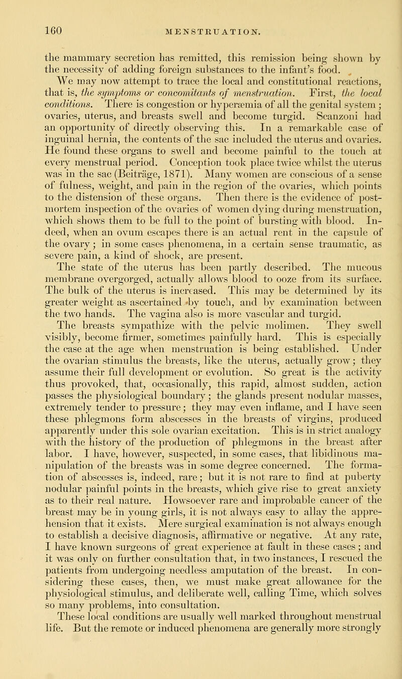 the mammary secretion has remitted, this remission being shown by the necessity of adding foreign substances to the infant's food. We may now attempt to trace the local and constitutional reactions, that is, the symptoms or concomitants of menstruation. First, tJie local conditions. There is congestion or hyperemia of all the genital system ; ovaries, uterus, and breasts swell and become turgid. Scanzoni had an opportunity of directly observing this. In a remarkable case of inguinal hernia, the contents of the sac included the uterus and ovaries. He found these organs to swell and become painful to the touch at every menstrual period. Conception took place twice whilst the uterus was in the sac (Beitrage, 1871). Many women are conscious of a sense of fulness, weight, and pain in the region of the ovaries, which points to the distension of these organs. Then there is the evidence of post- mortem inspection of the ovaries of women dying during menstruation, which shows them to be full to the point of bursting with blood. In- deed, when an ovum escapes there is an actual rent in the capsule of the ovary; in some cases phenomena, in a certain sense traumatic, as severe pain, a kind of shock, are present. The state of the uterus has been partly described. The mucous membrane overgorged, actually allows blood to ooze from its surface. The bulk of the uterus is increased. This may be determined by its greater weight as ascertained »by touch, and by examination between the two hands. The vagina also is more vascular and turgid. The breasts sympathize with the pelvic molimen. They swell visibly, become firmer, sometimes painfully hard. This is especially the case at the age when menstruation is being established. Under the ovarian stimulus the breasts, like the uterus, actually grow; they assume their full development or evolution. So great is the activity thus provoked, that, occasionally, this rapid, almost sudden, action passes the physiological boundary; the glands present nodular masses, extremely tender to pressure; they may even inflame, and I have seen these phlegmons form abscesses in the breasts of virgins, produced apparently under this sole ovarian excitation. This is in strict analogy with the history of the production of phlegmons in the breast after labor. I have, however, suspected, in some cases, that libidinous ma- nipulation of the breasts was in some degree concerned. The forma- tion of abscesses is, indeed, rare; but it is not rare to find at puberty nodular painful points in the breasts, which give rise to great anxiety as to their real nature. Howsoever rare and improbable cancer of the breast may be in young girls, it is not always easy to allay the appre- hension that it exists. Mere surgical examination is not always enough to establish a decisive diagnosis, affirmative or negative. At any rate, I have known surgeons of great experience at fault in these cases; and it was only on further consultation that, in two instances, I rescued the patients from undergoing needless amputation of the breast. In con- sidering these cases, then, we must make great allowance for the physiological stimulus, and deliberate well, calling Time, which solves so many problems, into consultation. These local conditions are usually well marked throughout menstrual life. But the remote or induced phenomena are generally more strongly