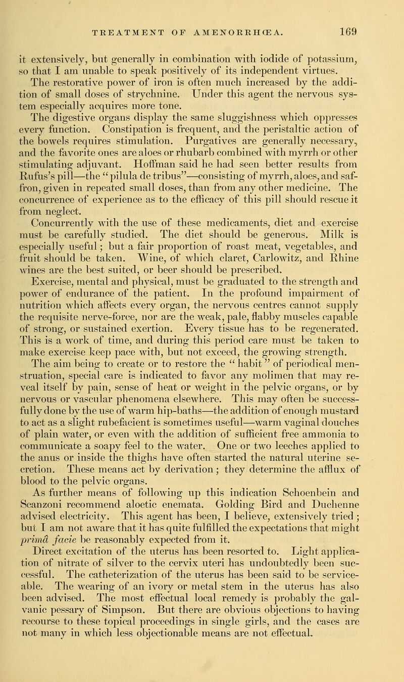 it extensively, but generally in combination with iodide of potassium, so that I am unable to speak positively of its independent virtues. The restorative power of iron is often much increased by the addi- tion of small doses of strychnine. Under this agent the nervous sys- tem especially acquires more tone. The digestive organs display the same sluggishness which oppresses every function. Constipation is frequent, and the peristaltic action of the bowels requires stimulation. Purgatives are generally necessary, and the favorite ones are aloes or rhubarb combined with myrrh or other stimulating adjuvant. Hoffman said he had seen better results from Rufus's pill—the  pilula de tribus—consisting of myrrh, aloes, and saf- fron, given in repeated small doses, than from any other medicine. The concurrence of experience as to the efficacy of this pill should rescue it from neglect. Concurrently Math the use of these medicaments, diet and exercise must be carefully studied. The diet should be generous. Milk is especially useful; but a fair proportion of roast meat, vegetables, and fruit should be taken. Wine, of which claret, Carlowitz, and Rhine wines are the best suited, or beer should be prescribed. Exercise, mental and physical, must be graduated to the strength and power of endurance of the patient. In the profound impairment of nutrition which affects every organ, the nervous centres cannot supply the requisite nerve-force, nor are the weak, pale, flabby muscles capable of strong, or sustained exertion. Every tissue has to be regenerated. This is a work of time, and during this period care must be taken to make exercise keep pace with, but not exceed, the growing strength. The aim being to create or to restore the  habit of periodical men- struation, special care is indicated to favor any molimen that may re- veal itself by pain, sense of heat or weight in the pelvic organs, or by nervous or vascular phenomena elsewhere. This may often be success- fully done by the use of warm hip-baths—the addition of enough mustard to act as a slight rubefacient is sometimes useful—warm vaginal douches of plain water, or even with the addition of sufficient free ammonia to communicate a soapy feel to the water. One or two leeches applied to the anus or inside the thighs have often started the natural uterine se- cretion. These means act by derivation; they determine the afflux of blood to the pelvic organs. As further means of following up this indication Schoenbein and Scanzoni recommend aloetic enemata. Golding Bird and Duchenne advised electricity. This agent has been, I believe, extensively tried ; but I am not aware that it has quite fulfilled the expectations that might prima facie be reasonably expected from it. Direct excitation of the uterus has been resorted to. Light applica- tion of nitrate of silver to the cervix uteri has undoubtedly been suc- cessful. The catheterization of the uterus has been said to be service- able. The wearing of an ivory or metal stem in the uterus has also been advised. The most effectual local remedy is probably the gal- vanic pessary of Simpson. But there are obvious objections to having recourse to these topical proceedings in single girls, and the cases are not many in which less objectionable means are not effectual.