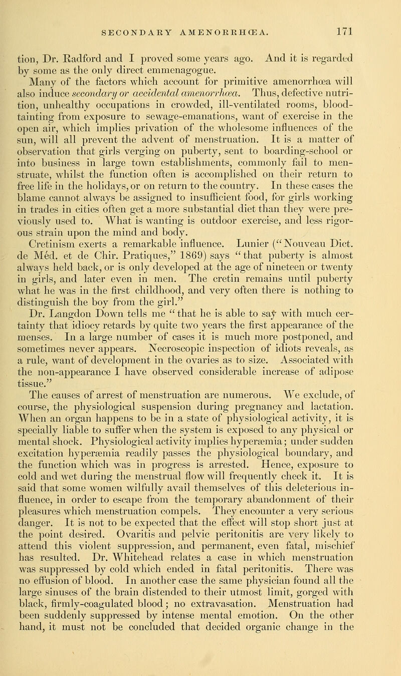 tion, Dr. Radford and I proved some years ago. And it is regarded by some as the only direct emmenagogue. Many of the factors which account for primitive amenorrhoea will also induce secondary or accidental amenorrhoea. Thus, defective nutri- tion, unhealthy occupations in crowded, ill-ventilated rooms, blood- tainting from exposure to sewage-emanations, want of exercise in the open air, which implies privation of the wholesome influences of the sun, will all prevent the advent of menstruation. It is a matter of observation that girls verging on puberty, sent to boarding-school or into business in large town establishments, commonly fail to men- struate, whilst the function often is accomplished on their return to free life in the holidays, or on return to the country. In these cases the blame cannot always be assigned to insufficient food, for girls working in trades in cities often get a more substantial diet than they were pre- viously used to. What is wanting is outdoor exercise, and less rigor- ous strain upon the mind and body. Cretinism exerts a remarkable influence. Lunier (Nouveau Diet, de Med. et de Chir. Pratiques, 1869) says that puberty is almost always held back, or is only developed at the age of nineteen or twenty in girls, and later even in men. The cretin remains until puberty what he was in the first childhood, and very often there is nothing to distinguish the boy from the girl. Dr. Langdon Down tells me  that he is able to say with much cer- tainty that idiocy retards by quite two years the first appearance of the menses. In a large number of cases it is much more postponed, and sometimes never appears. Necroscopic inspection of idiots reveals, as a rule, want of development in the ovaries as to size. Associated with the non-appearance I have observed considerable increase of adipose tissue. The causes of arrest of menstruation are numerous. We exclude, of course, the physiological suspension during pregnancy and lactation. When an organ happens to be in a state of physiological activity, it is specially liable to suffer when the system is exposed to any physical or mental shock. Physiological activity implies hyperemia; under sudden excitation hyperemia readily passes the physiological boundary, and the function which was in progress is arrested. Hence, exposure to cold and wet during the menstrual flow will frequently check it. It is said that some women wilfully avail themselves of this deleterious in- fluence, in order to escape from the temporary abandonment of their pleasures which menstruation compels. They encounter a very serious danger. It is not to be expected that the effect will stop short just at the point desired. Ovaritis and pelvic peritonitis are very likely to attend this violent suppression, and permanent, even fatal, mischief has resulted. Dr. Whitehead relates a case in which menstruation was suppressed by cold which ended in fatal peritonitis. There was no effusion of blood. In another case the same physician found all the large sinuses of the brain distended to their utmost limit, gorged with black, firmly-coagulated blood; no extravasation. Menstruation had been suddenly suppressed by intense mental emotion. On the other hand, it must not be concluded that decided organic change in the