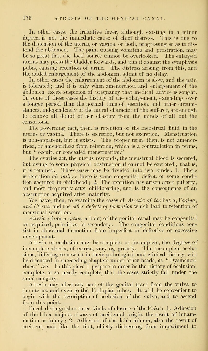 In other cases, the irritative fever, although existing in a minor degree, is not the immediate cause of chief distress. This is due to the distension of the uterus, or vagina, or both, progressing so as to dis- tend the abdomen. The pain, causing vomiting and prostration, may be so great that the local source cannot be overlooked. The enlarged uterus may press the bladder forwards, and jam it against the symphysis pubis, causing retention of urine. The distress arising from this, and the added enlargement of the abdomen, admit of no delay. In other cases the enlargement of the abdomen is slow, and the pain is tolerated; and it is only when amenorrhcea and enlargement of the abdomen excite suspicion of pregnancy that medical advice is sought. In some of these cases the history of the enlargement, extending over a longer period than the normal time of gestation, and other circum- stances, independently of the moral character of the sufferer, are enough to remove all doubt of her chastity from the minds of all but the censorious.. The governing fact, then, is retention of the menstrual fluid in the uterus or vagina. There is secretion, but not excretion. Menstruation is non-apparent, but it exists. The proper term, then, is not amenor- rhoea, or amenorrhcea from retention, which is a contradiction in terms, but  occult, or concealed menstruation. The ovaries act, the uterus responds, the menstrual blood is secreted, but owing to some physical obstruction it cannot be excreted; that is, it is retained. These cases may be divided into two kinds : 1. There is retention ab initio ? there is some congenital defect, or some condi- tion acquired in childhood; 2. The retention has arisen after puberty, and most frequently after childbearing, and is the consequence of an obstruction acquired after maturity. We have, then, to examine the cases of Atresia of the Vulva, Vagina, and Uterus, and the other defects of formation which lead to retention of menstrual secretion. Atresia (from a rpr^tq, a hole) of the genital canal may be congenital or acquired, primitive or secondary. The congenital conditions con- sist in abnormal formation from imperfect or defective or excessive development. Atresia or occlusion may be complete or incomplete, the degrees of incomplete atresia, of course, varying greatly. The incomplete occlu- sions, differing somewhat in their pathological and clinical history, will be discussed in succeeding chapters under other heads, as Dysmenor- rhcea, &c. In this place I propose to describe the history of occlusion, complete; or so nearly complete, that the cases strictly fall under the same category. Atresia may affect any part of the genital tract from the vulva to the uterus, and even to the Fallopian tubes. It will be convenient to begin with the description of occlusion of the vulva, and to ascend from this point. Puech distinguishes three kinds of closure of the Vulva: 1. Adhesion of the labia majora, always of accidental origin, the result of inflam- mation or injury; 2. Adhesion of the labia minora, also the result of accident, and like the first, chiefly distressing from impediment to