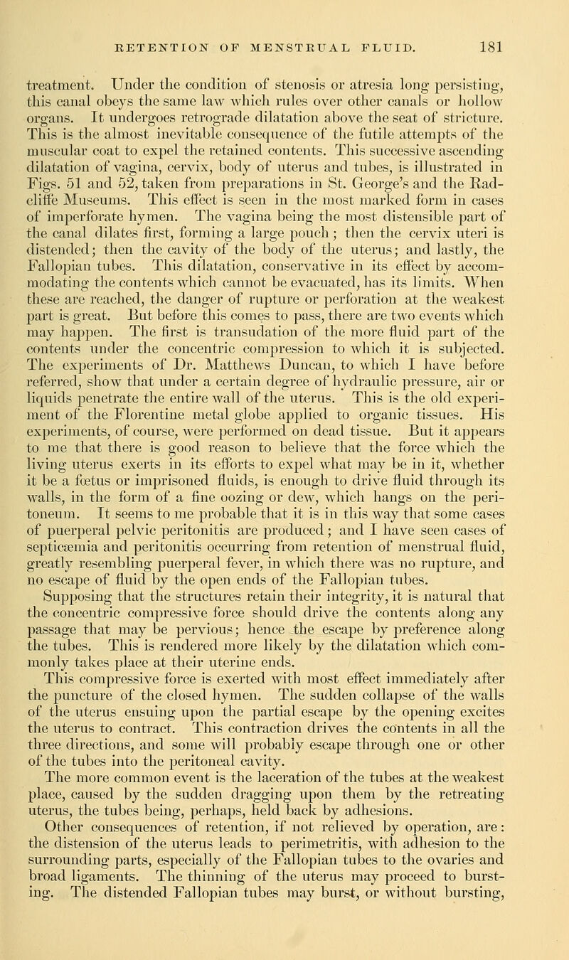 treatment. Under the condition of stenosis or atresia long persisting, this canal obeys the same law which rules over other canals or hollow organs. It undergoes retrograde dilatation above the seat of stricture. This is the almost inevitable consequence of the futile attempts of the muscular coat to expel the retained contents. This successive ascending dilatation of vagina, cervix, body of uterus and tubes, is illustrated in Figs. 51 and 52, taken from preparations in St. George's and the Rad- cliffe Museums. This effect is seen in the most marked form in cases of imperforate hymen. The vagina being the most distensible part of the canal dilates first, forming a large pouch ; then the cervix uteri is distended; then the cavity of the body of the uterus; and lastly, the Fallopian tubes. This dilatation, conservative in its effect by accom- modating the contents which cannot be evacuated, has its limits. When these are reached, the danger of rupture or perforation at the weakest part is great. But before this comes to pass, there are two events which may happen. The first is transudation of the more fluid part of the contents under the concentric compression to which it is subjected. The experiments of Dr. Matthews Duncan, to which I have before referred, show that under a certain degree of hydraulic pressure, air or liquids penetrate the entire wall of the uterus. This is the old experi- ment of the Florentine metal globe applied to organic tissues. His experiments, of course, were performed on dead tissue. But it appears to me that there is good reason to believe that the force which the living uterus exerts in its efforts to expel what may be in it, whether it be a foetus or imprisoned fluids, is enough to drive fluid through its walls, in the form of a fine oozing or dew, which hangs on the peri- toneum. It seems to me probable that it is in this way that some cases of puerperal pelvic peritonitis are produced; and I have seen cases of septicaemia and peritonitis occurring from retention of menstrual fluid, greatly resembling puerperal fever, in which there was no rupture, and no escape of fluid by the open ends of the Fallopian tubes. Supposing that the structures retain their integrity, it is natural that the concentric compressive force should drive the contents along any passage that may be pervious; hence the escape by preference along the tubes. This is rendered more likely by the dilatation which com- monly takes place at their uterine ends. This compressive force is exerted with most effect immediately after the puncture of the closed hymen. The sudden collapse of the walls of the uterus ensuing upon the partial escape by the opening excites the uterus to contract. This contraction drives the contents in all the three directions, and some will probably escape through one or other of the tubes into the peritoneal cavity. The more common event is the laceration of the tubes at the weakest place, caused by the sudden dragging upon them by the retreating uterus, the tubes being, perhaps, held back by adhesions. Other consequences of retention, if not relieved by operation, are: the distension of the uterus leads to perimetritis, with adhesion to the surrounding parts, especially of the Fallopian tubes to the ovaries and broad ligaments. The thinning of the uterus may proceed to burst- ing. The distended Fallopian tubes may burst, or without bursting,