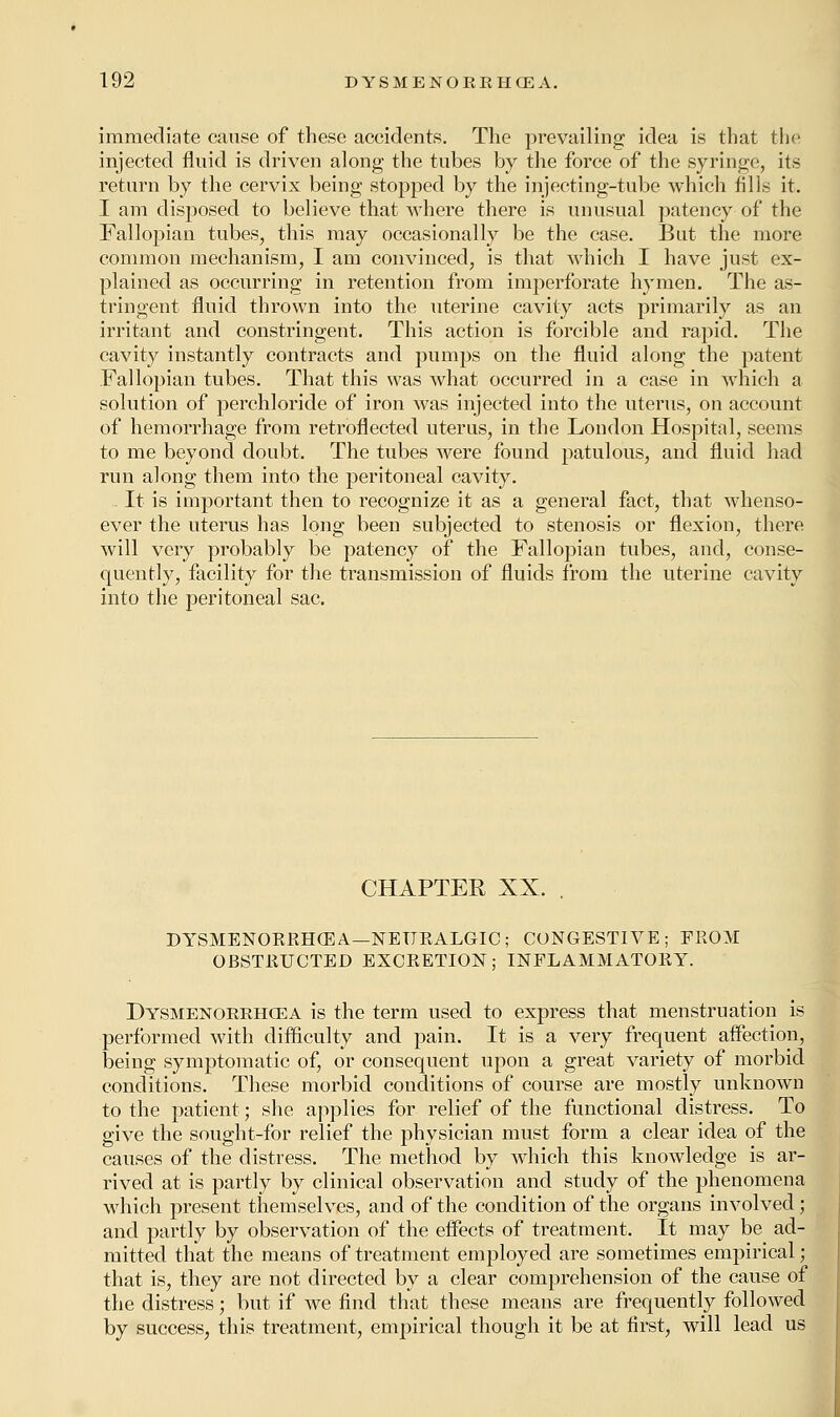 immediate cause of these accidents. The prevailing idea is that the injected fluid is driven along the tubes by the force of the syringe, its return by the cervix being stopped by the injecting-tube which fills it. I am disposed to believe that where there is unusual patency of the Fallopian tubes, this may occasionally be the case. But the more common mechanism, I am convinced, is that which I have just ex- plained as occurring in retention from imperforate hymen. The as- tringent fluid thrown into the uterine cavity acts primarily as an irritant and constringent. This action is forcible and rapid. The cavity instantly contracts and pumps on the fluid along the patent Fallopian tubes. That this was what occurred in a case in which a solution of perchloride of iron was injected into the uterus, on account of hemorrhage from retroflected uterus, in the London Hospital, seems to me beyond doubt. The tubes were found patulous, and fluid had run along them into the peritoneal cavity. It is important then to recognize it as a general fact, that whenso- ever the uterus has long been subjected to stenosis or flexion, there will very probably be patency of the Fallopian tubes, and, conse- quently, facility for the transmission of fluids from the uterine cavity into the peritoneal sac. CHAPTER XX. . DYSMENORRHEA—NEURALGIC; CONGESTIVE; FROM OBSTRUCTED EXCRETION; INFLAMMATORY. Dysmenorrhea is the term used to express that menstruation is performed with difficulty and pain. It is a very frequent affection, being symptomatic of, or consequent upon a great variety of morbid conditions. These morbid conditions of course are mostly unknown to the patient; she applies for relief of the functional distress. To give the sought-for relief the physician must form a clear idea of the causes of the distress. The method by which this knowledge is ar- rived at is partly by clinical observation and study of the phenomena which present themselves, and of the condition of the organs involved; and partly by observation of the effects of treatment. It may be ad- mitted that the means of treatment employed are sometimes empirical; that is, they are not directed by a clear comprehension of the cause of the distress; but if we find that these means are frequently followed by success, this treatment, empirical though it be at first, will lead us