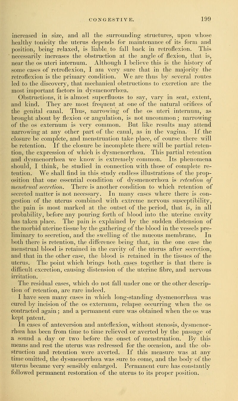 increased in size, and all the surrounding structures, upon whose healthy tonicity the uterus depends for maintenance of its form and position, being relaxed, is liable to fall back in retroflexion. This necessarily increases the obstruction at the angle of flexion, that is, near the os uteri internum. Although I believe this is the history of some cases of retroflexion, I am very sure that in the majority the retroflexion is the primary condition. We are thus by several routes led to the discovery, that mechanical obstructions to excretion are the most important factors in dysmenorrhoea. Obstructions, it is almost superfluous to say, vary in seat, extent, and kind. They are most frequent at one of the natural orifices of the genital canal. Thus, narrowing of the os uteri internum, as brought about by flexion or angulation, is not uncommon; narrowing of the os externum is very common. But like results may attend narrowing at any other part of the canal, as in the vagina. If the closure be complete, and menstruation take place, of course there will be retention. If the closure be incomplete there will be partial reten- tion, the expression of which is dysmenorrhoea. This partial retention and dysmenorrhoea we know is extremely common. Its phenomena should, I think, be studied in connection with those of complete re- tention. We shall find in this study endless illustrations of the prop- osition that one essential condition of dysmenorrhoea is retention of menstrual secretion. There is another condition to which retention of secreted matter is not necessary. In many cases where there is con- gestion of the uterus combined with extreme nervous susceptibility, the pain is most marked at the outset of the period, that is, in all probability, before any pouring forth of blood into the uterine cavity has taken place. The pain is explained by the sudden distension of the morbid uterine tissue by the gathering of the blood in the vessels pre- liminary to secretion, and the swelling of the mucous membrane. In both there is retention, the difference being that, in the one case the menstrual blood is retained in the cavity of the uterus after secretion, and that in the other case, the blood is retained in the tissues of the uterus. The point which brings both cases together is that there is difficult excretion, causing distension of the uterine fibre, and nervous irritation. The residua] cases, which do not fall under one or the other descrip- tion of retention, are rare indeed. I have seen many cases in which long-standing dysmenorrhoea was cured by incision of the os externum, relapse occurring when the os contracted again; and a permanent cure was obtained when the os was kept patent. In cases of anteversion and anteflexion, without stenosis, dysmenor- rhoea has been from time to time relieved or averted by the passage of a sound a day or two before the onset of menstruation. By this means and rest the uterus was redressed for the occasion, and the ob- struction and retention were averted. If this measure was at any time omitted, the dysmenorrhoea was sure to come, and the body of the uterus became very sensibly enlarged. Permanent cure has constantly followed permanent restoration of the uterus to its proper position.