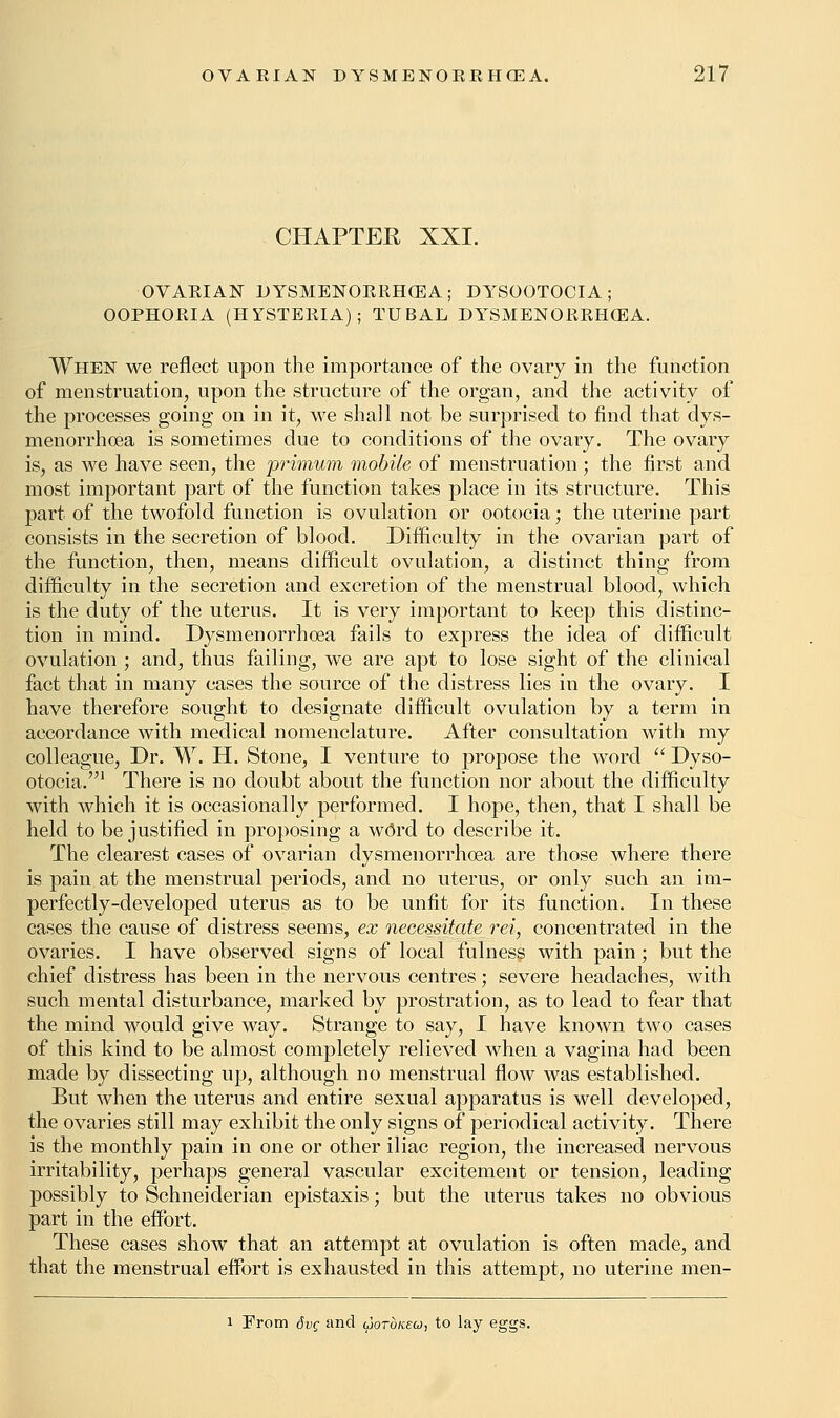 CHAPTER XXI. OVARIAN DYSMENORRHEA ; DYSOOTOCIA ; OOPHORIA (HYSTERIA); TUBAL DYSMENORRHEA. When we reflect upon the importance of the ovary in the function of menstruation, upon the structure of the organ, and the activity of the processes going on in it, we shall not be surprised to find that dys- menorrhea is sometimes due to conditions of the ovary. The ovary is, as we have seen, the primum mobile of menstruation; the first and most important part of the function takes place in its structure. This part of the twofold function is ovulation or ootocia; the uterine part consists in the secretion of blood. Difficulty in the ovarian part of the function, then, means difficult ovulation, a distinct thing from difficulty in the secretion and excretion of the menstrual blood, which is the duty of the uterus. It is very important to keep this distinc- tion in mind. Dysmenorrhea fails to express the idea of difficult ovulation ; and, thus failing, we are apt to lose sight of the clinical fact that in many cases the source of the distress lies in the ovary. I have therefore sought to designate difficult ovulation by a term in accordance with medical nomenclature. After consultation with my colleague, Dr. W. H. Stone, I venture to propose the word  Dyso- otocia.1 There is no doubt about the function nor about the difficulty with which it is occasionally performed. I hope, then, that I shall be held to be justified in proposing a wOrd to describe it. The clearest cases of ovarian dysmenorrhea are those where there is pain at the menstrual periods, and no uterus, or only such an im- perfectly-developed uterus as to be unfit for its function. In these cases the cause of distress seems, ex necessitate rei, concentrated in the ovaries. I have observed signs of local fulness with pain; but the chief distress has been in the nervous centres; severe headaches, with such mental disturbance, marked by prostration, as to lead to fear that the mind would give way. Strange to say, I have known two cases of this kind to be almost completely relieved when a vagina had been made by dissecting up, although no menstrual flow was established. But when the uterus and entire sexual apparatus is well developed, the ovaries still may exhibit the only signs of periodical activity. There is the monthly pain in one or other iliac region, the increased nervous irritability, perhaps general vascular excitement or tension, leading possibly to Schneiderian epistaxis; but the uterus takes no obvious part in the effort. These cases show that an attempt at ovulation is often made, and that the menstrual effort is exhausted in this attempt, no uterine men- i From 8vc and ojotokeo, to lay eggs.