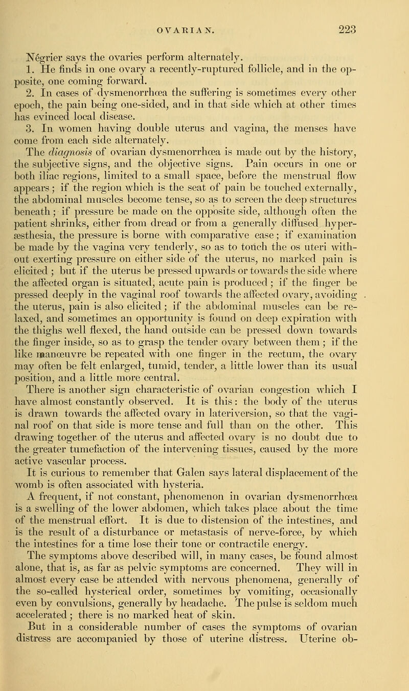 Negrier says the ovaries perform alternately. 1. He finds in one ovary a recently-ruptured follicle, and in the op- posite, one coming forward. 2. In cases of dysmenorrhea the suffering is sometimes every other epoch, the pain being one-sided, and in that side which at other times has evinced local disease. 3. In women having double uterus and vagina, the menses have come from each side alternately. The diagnosis of ovarian dysmenorrhea is made out by the history, the subjective signs, and the objective signs. Pain occurs in one or both iliac regions, limited to a small space, before the menstrual flow appears ; if the region which is the seat of pain be touched externally, the abdominal muscles become tense, so as to screen the deep structures beneath; if pressure be made on the opposite side, although often the patient shrinks, either from dread or from a generally diffused hyper- esthesia, the pressure is borne with comparative ease; if examination be made by the vagina very tenderly, so as to touch the os uteri with- out exerting pressure on either side of the uterus, no marked pain is elicited ; but if the uterus be pressed upwards or towards the side where the affected organ is situated, acute pain is produced; if the finger be pressed deeply in the vaginal roof towards the affected ovary, avoiding the uterus, pain is also elicited; if the abdominal muscles can be re- laxed, and sometimes an opportunity is found on deep expiration with the thighs well flexed, the hand outside can be pressed down towards the finger inside, so as to grasp the tender ovary between them; if the like manoeuvre be repeated with one finger in the rectum, the ovary may often be felt enlarged, tumid, tender, a little lower than its usual position, and a little more central. There is another sign characteristic of ovarian congestion which I have almost constantly observed. It is this: the body of the uterus is drawn towards the affected ovary in lateriversion, so that the vagi- nal roof on that side is more tense and full than on the other. This drawing together of the uterus and affected ovary is no doubt due to the greater tumefaction of the intervening tissues, caused by the more active vascular process. It is curious to remember that Galen says lateral displacement of the womb is often associated with hysteria. A frequent, if not constant, phenomenon in ovarian dysmenorrhea is a swelling of the lower abdomen, which takes place about the time of the menstrual effort. It is due to distension of the intestines, and is the result of a disturbance or metastasis of nerve-force, by which the intestines for a time lose their tone or contractile energy. The symptoms above described will, in many cases, be found almost alone, that is, as far as pelvic symptoms are concerned. They will in almost every case be attended with nervous phenomena, generally of the so-called hysterical order, sometimes by vomiting, occasionally even by convulsions, generally by headache. The pulse is seldom much accelerated; there is no marked heat of skin. But in a considerable number of cases the symptoms of ovarian distress are accompanied by those of uterine distress. Uterine ob-