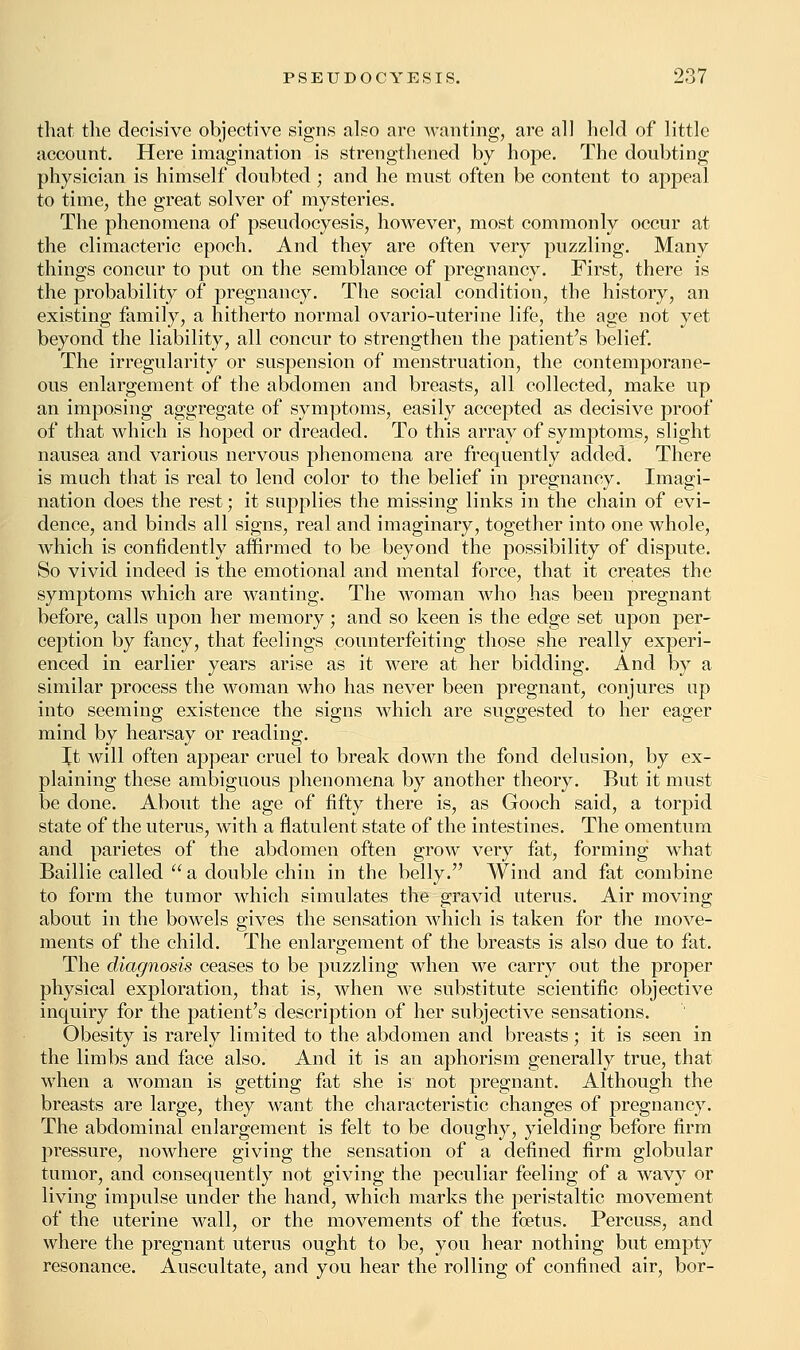 that the decisive objective signs also are wanting, are all held of little account. Here imagination is strengthened by hope. The doubting physician is himself doubted; and he must often be content to appeal to time, the great solver of mysteries. The phenomena of pseudocyesis, however, most commonly occur at the climacteric epoch. And they are often very puzzling. Many things concur to put on the semblance of pregnancy. First, there is the probability of pregnancy. The social condition, the history, an existing family, a hitherto normal ovario-uterine life, the age not yet beyond the liability, all concur to strengthen the patient's belief. The irregularity or suspension of menstruation, the contemporane- ous enlargement of the abdomen and breasts, all collected, make up an imposing aggregate of symptoms, easily accepted as decisive proof of that which is hoped or dreaded. To this array of symptoms, slight nausea and various nervous phenomena are frequently added. There is much that is real to lend color to the belief in pregnancy. Imagi- nation does the rest; it supplies the missing links in the chain of evi- dence, and binds all signs, real and imaginary, together into one whole, which is confidently affirmed to be beyond the possibility of dispute. So vivid indeed is the emotional and mental force, that it creates the symptoms which are wanting. The woman who has been pregnant before, calls upon her memory; and so keen is the edge set upon per- ception by fancy, that feelings counterfeiting those she really experi- enced in earlier years arise as it were at her bidding. And by a similar process the woman who has never been pregnant, conjures up into seeming existence the signs which are suggested to her eager mind by hearsay or reading. It will often appear cruel to break down the fond delusion, by ex- plaining these ambiguous phenomena by another theory. But it must be done. About the age of fifty there is, as Gooch said, a torpid state of the uterus, with a flatulent state of the intestines. The omentum and parietes of the abdomen often grow very fat, forming what Baillie called  a double chin in the belly. Wind and fat combine to form the tumor which simulates the gravid uterus. Air moving about in the bowels gives the sensation which is taken for the move- ments of the child. The enlargement of the breasts is also due to fat. The diagnosis ceases to be puzzling when we carry out the proper physical exploration, that is, when we substitute scientific objective inquiry for the patient's description of her subjective sensations. Obesity is rarely limited to the abdomen and breasts; it is seen in the limbs and face also. And it is an aphorism generally true, that when a woman is getting fat she is not pregnant. Although the breasts are large, they want the characteristic changes of pregnancy. The abdominal enlargement is felt to be doughy, yielding before firm pressure, nowhere giving the sensation of a defined firm globular tumor, and consequently not giving the peculiar feeling of a wavy or living impulse under the hand, which marks the peristaltic movement of the uterine wall, or the movements of the foetus. Percuss, and where the pregnant uterus ought to be, you hear nothing but empty resonance. Auscultate, and you hear the rolling of confined air, bor-