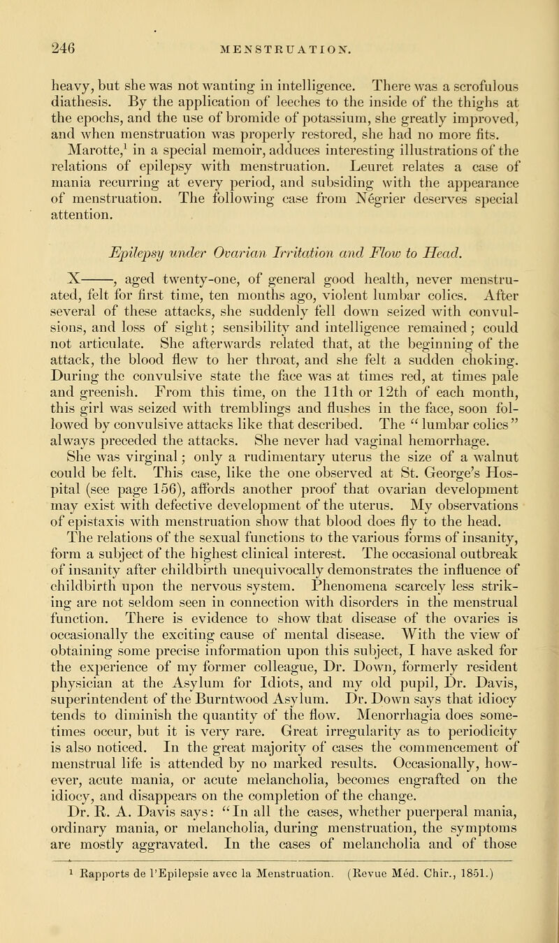 heavy, but she was not wanting in intelligence. There was a scrofulous diathesis. By the application of leeches to the inside of the thighs at the epochs, and the use of bromide of potassium, she greatly improved, and when menstruation was properly restored, she had no more fits. Marotte,1 in a special memoir, adduces interesting illustrations of the relations of epilepsy with menstruation. Leuret relates a case of mania recurring at every period, and subsiding with the appearance of menstruation. The following case from Negrier deserves special attention. Epilepsy under Ovarian Irritation and Flow to Head. X , aged twenty-one, of general good health, never menstru- ated, felt for first time, ten months ago, violent lumbar colics. After several of these attacks, she suddenly fell down seized with convul- sions, and loss of sight; sensibility and intelligence remained; could not articulate. She afterwards related that, at the beginning of the attack, the blood flew to her throat, and she felt a sudden choking. During the convulsive state the face was at times red, at times pale and greenish. From this time, on the 11th or 12th of each month, this girl was seized with tremblings and flushes in the face, soon fol- lowed by convulsive attacks like that described. The  lumbar colics  always preceded the attacks. She never had vaginal hemorrhage. She was virginal; only a rudimentary uterus the size of a walnut could be felt. This case, like the one observed at St. George's Hos- pital (see page 156), affords another proof that ovarian development may exist with defective development of the uterus. My observations of epistaxis with menstruation show that blood does fly to the head. The relations of the sexual functions to the various forms of insanity, form a subject of the highest clinical interest. The occasional outbreak of insanity after childbirth unequivocally demonstrates the influence of childbirth upon the nervous system. Phenomena scarcely less strik- ing are not seldom seen in connection with disorders in the menstrual function. There is evidence to show that disease of the ovaries is occasionally the exciting cause of mental disease. With the view of obtaining some precise information upon this subject, I have asked for the experience of my former colleague, Dr. Down, formerly resident physician at the Asylum for Idiots, and my old pupil, Dr. Davis, superintendent of the Burntwood Asylum. Dr. Down says that idiocy tends to diminish the quantity of the flow. Menorrhagia does some- times occur, but it is very rare. Great irregularity as to periodicity is also noticed. In the great majority of cases the commencement of menstrual life is attended by no marked results. Occasionally, how- ever, acute mania, or acute melancholia, becomes engrafted on the idiocy, and disappears on the completion of the change. Dr. R. A. Davis says: In all the cases, whether puerperal mania, ordinary mania, or melancholia, during menstruation, the symptoms are mostly aggravated. In the cases of melancholia and of those 1 Kapports de l'Epilepsie avec la Menstruation. (Revue Med. Chir., 1851.)