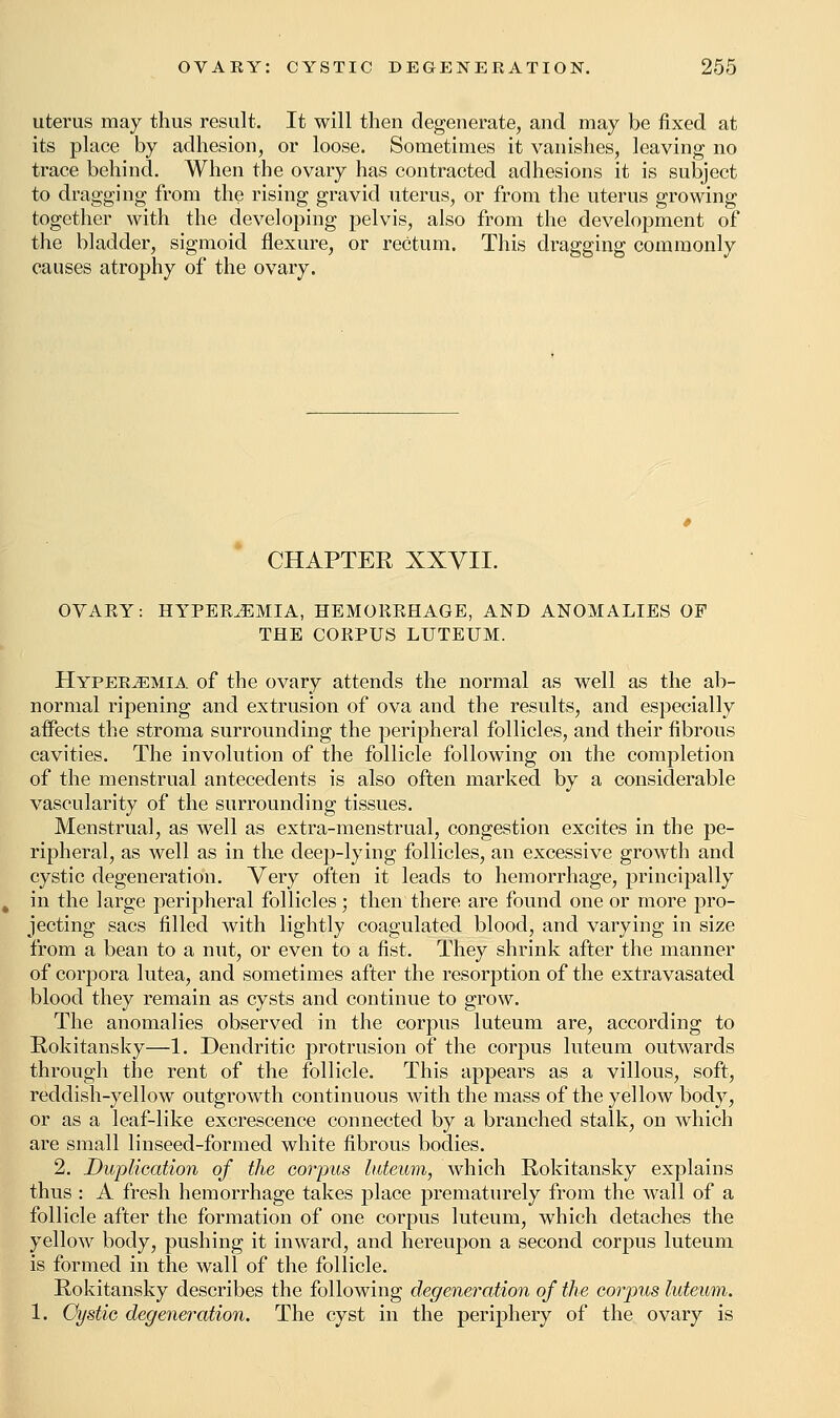 uterus may thus result. It will then degenerate, and may be fixed at its place by adhesion, or loose. Sometimes it vanishes, leaving no trace behind. When the ovary has contracted adhesions it is subject to dragging from the rising gravid uterus, or from the uterus growing together with the developing pelvis, also from the development of the bladder, sigmoid flexure, or rectum. This dragging commonly causes atrophy of the ovary. CHAPTER XXVII. OVAEY: HYPEREMIA, HEMORRHAGE, AND ANOMALIES OP THE CORPUS LUTEUM. Hyperemia of the ovary attends the normal as well as the ab- normal ripening and extrusion of ova and the results, and especially affects the stroma surrounding the peripheral follicles, and their fibrous cavities. The involution of the follicle following on the completion of the menstrual antecedents is also often marked by a considerable vascularity of the surrounding tissues. Menstrua], as well as extra-menstrual, congestion excites in the pe- ripheral, as well as in the deep-lying follicles, an excessive growth and cystic degeneration. Very often it leads to hemorrhage, principally in the large peripheral follicles; then there are found one or more pro- jecting sacs filled with lightly coagulated blood, and varying in size from a bean to a nut, or even to a fist. They shrink after the manner of corpora lutea, and sometimes after the resorption of the extravasated blood they remain as cysts and continue to grow. The anomalies observed in the corpus luteum are, according to Rokitansky—1. Dendritic protrusion of the corpus luteum outwards through the rent of the follicle. This appears as a villous, soft, reddish-yellow outgrowth continuous with the mass of the yellow body, or as a leaf-like excrescence connected by a branched stalk, on which are small linseed-formed white fibrous bodies. 2. Duplication of the corpus luteum, which Rokitansky explains thus : A fresh hemorrhage takes place prematurely from the wall of a follicle after the formation of one corpus luteum, which detaches the yellow body, pushing it inward, and hereupon a second corpus luteum is formed in the wall of the follicle. Rokitansky describes the following degeneration of the corpus luteum. 1. Cystic degeneration. The cyst in the periphery of the ovary is