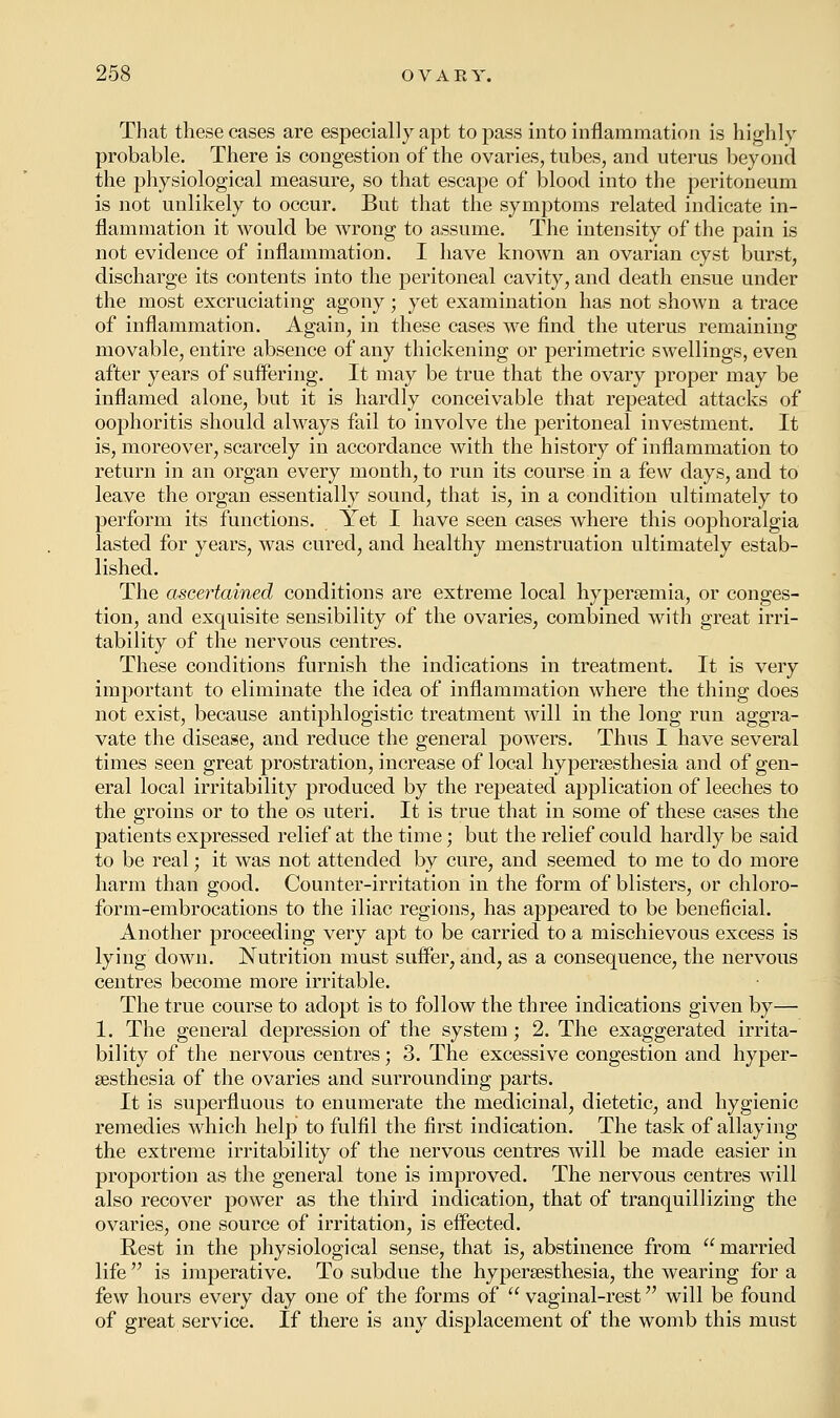 That these cases are especially apt to pass into inflammation is highly probable. There is congestion of the ovaries, tubes, and uterus beyond the physiological measure, so that escape of blood into the peritoneum is not unlikely to occur. But that the symptoms related indicate in- flammation it would be wrong to assume. The intensity of the pain is not evidence of inflammation. I have known an ovarian cyst burst, discharge its contents into the peritoneal cavity, and death ensue under the most excruciating agony; yet examination has not shown a trace of inflammation. Again, in these cases Ave find the uterus remaining movable, entire absence of any thickening or perimetric swellings, even after years of suffering. It may be true that the ovary proper may be inflamed alone, but it is hardly conceivable that repeated attacks of oophoritis should always fail to involve the peritoneal investment. It is, moreover, scarcely in accordance with the history of inflammation to return in an organ every month, to run its course in a few days, and to leave the organ essentially sound, that is, in a condition ultimately to perform its functions. Yet I have seen cases where this oophoralgia lasted for years, was cured, and healthy menstruation ultimately estab- lished. The ascertained conditions are extreme local hyperemia, or conges- tion, and exquisite sensibility of the ovaries, combined with great irri- tability of the nervous centres. These conditions furnish the indications in treatment. It is very important to eliminate the idea of inflammation where the thing does not exist, because antiphlogistic treatment will in the long run aggra- vate the disease, and reduce the general powers. Thus I have several times seen great prostration, increase of local hyperesthesia and of gen- eral local irritability produced by the repeated application of leeches to the groins or to the os uteri. It is true that in some of these cases the patients expressed relief at the time; but the relief could hardly be said to be real; it was not attended by cure, and seemed to me to do more harm than good. Counter-irritation in the form of blisters, or chloro- form-embrocations to the iliac regions, has appeared to be beneficial. Another proceeding very apt to be carried to a mischievous excess is lying down. Nutrition must suffer, and, as a consequence, the nervous centres become more irritable. The true course to adopt is to follow the three indications given by— 1. The general depression of the system ; 2. The exaggerated irrita- bility of the nervous centres; 3. The excessive congestion and hyper- esthesia of the ovaries and surrounding parts. It is superfluous to enumerate the medicinal, dietetic, and hygienic remedies which help to fulfil the first indication. The task of allaying the extreme irritability of the nervous centres will be made easier in proportion as the general tone is improved. The nervous centres will also recover power as the third indication, that of tranquillizing the ovaries, one source of irritation, is effected. Rest in the physiological sense, that is, abstinence from  married life is imperative. To subdue the hyperesthesia, the wearing for a few hours every day one of the forms of  vaginal-rest will be found of great service. If there is any displacement of the womb this must