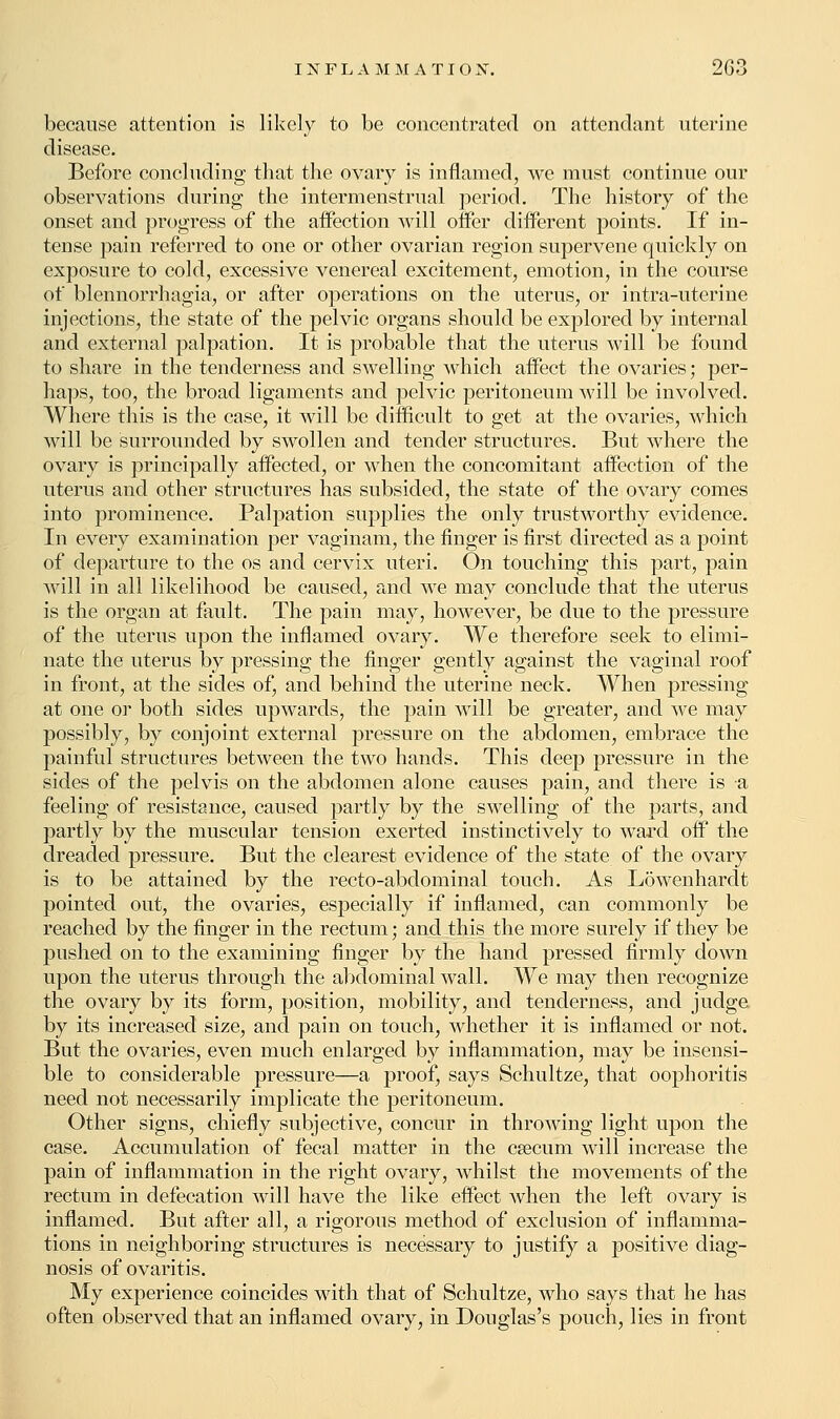because attention is likely to be concentrated on attendant uterine disease. Before concluding that the ovary is inflamed, we must continue our observations during the intermenstrual period. The history of the onset and progress of the affection will offer different points. If in- tense pain referred to one or other ovarian region supervene quickly on exposure to cold, excessive venereal excitement, emotion, in the course of blennorrhagia, or after operations on the uterus, or intra-uterine injections, the state of the pelvic organs should be explored by internal and external palpation. It is probable that the uterus will be found to share in the tenderness and swelling which affect the ovaries; per- haps, too, the broad ligaments and pelvic peritoneum will be involved. Where this is the case, it will be difficult to get at the ovaries, which will be surrounded by swollen and tender structures. But where the ovary is principally affected, or when the concomitant affection of the uterus and other structures has subsided, the state of the ovary comes into prominence. Palpation supplies the only trustworthy evidence. In every examination per vaginam, the finger is first directed as a point of departure to the os and cervix uteri. On touching this part, pain will in all likelihood be caused, and we may conclude that the uterus is the organ at fault. The pain may, however, be due to the pressure of the uterus upon the inflamed ovary. We therefore seek to elimi- nate the uterus by pressing the finger gently against the vaginal roof in front, at the sides of, and behind the uterine neck. When pressing at one or both sides upwards, the pain will be greater, and we may possibly, by conjoint external pressure on the abdomen, embrace the painful structures between the two hands. This deep pressure in the sides of the pelvis on the abdomen alone causes pain, and there is a feeling of resistance, caused partly by the swelling of the parts, and partly by the muscular tension exerted instinctively to ward off the dreaded pressure. But the clearest evidence of the state of the ovary is to be attained by the recto-abdominal touch. As Lowenhardt pointed out, the ovaries, especially if inflamed, can commonly be reached by the finger in the rectum; and this the more surely if they be pushed on to the examining finger by the hand pressed firmly down upon the uterus through the abdominal wall. We may then recognize the ovary by its form, position, mobility, and tenderness, and judge, by its increased size, and pain on touch, whether it is inflamed or not. But the ovaries, even much enlarged by inflammation, may be insensi- ble to considerable pressure—a proof, says Schultze, that oophoritis need not necessarily implicate the peritoneum. Other signs, chiefly subjective, concur in throwing light upon the case. Accumulation of fecal matter in the csecum will increase the pain of inflammation in the right ovary, whilst the movements of the rectum in defecation will have the like effect when the left ovary is inflamed. But after all, a rigorous method of exclusion of inflamma- tions in neighboring structures is necessary to justify a positive diag- nosis of ovaritis. My experience coincides with that of Schultze, who says that he has often observed that an inflamed ovary, in Douglas's pouch, lies in front