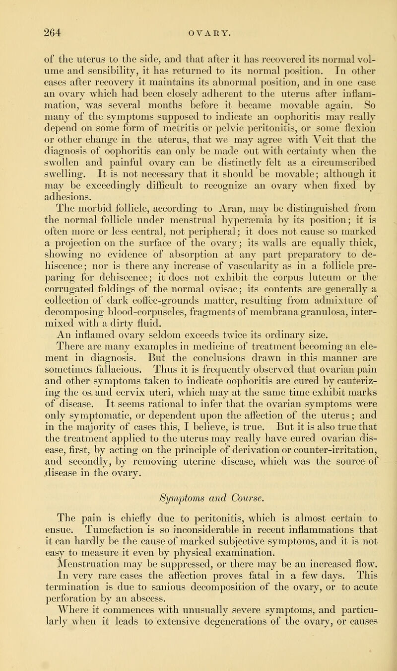 of the uterus to the side, and that after it has recovered its normal vol- ume and sensibility, it has returned to its normal position. In other cases after recovery it maintains its abnormal position, and in one case an ovary which had been closely adherent to the uterus after inflam- mation, was several months before it became movable again. So many of the symptoms supposed to indicate an oophoritis may really depend on some form of metritis or pelvic peritonitis, or some flexion or other change in the uterus, that we may agree with Veit that the diagnosis of oophoritis can only be made out with certainty when the swollen and painful ovary can be distinctly felt as a circumscribed swelling. It is not necessary that it should be movable; although it may be exceedingly difficult to recognize an ovary when fixed by adhesions. The morbid follicle, according to Aran, may be distinguished from the normal follicle under menstrual hypersemia by its position; it is often more or less central, not peripheral; it does not cause so marked a projection on the surface of the ovary; its walls are equally thick, showing no evidence of absorption at any part preparatory to de- hiscence; nor is there any increase of vascularity as in a follicle pre- paring for dehiscence; it does not exhibit the corpus luteum or the corrugated foldings of the normal ovisac; its contents are generally a collection of dark coffee-grounds matter, resulting from admixture of decomposing blood-corpuscles, fragments of membrana granulosa, inter- mixed with a dirty fluid. An inflamed ovary seldom exceeds twice its ordinary size. There are many examples in medicine of treatment becoming an ele- ment in diagnosis. But the conclusions drawn in this manner are sometimes fallacious. Thus it is frequently observed that ovarian pain and other symptoms taken to indicate oophoritis are cured by cauteriz- ing the os. and cervix uteri, which may at the same time exhibit marks of disease. It seems rational to infer that the ovarian symptoms were only symptomatic, or dependent upon the affection of the uterus; and in the majority of cases this, I believe, is true. But it is also true that the treatment applied to the uterus may really have cured ovarian dis- ease, first, by acting on the principle of derivation or counter-irritation, and secondly, by removing uterine disease, which was the source of disease in the ovary. Symptoms and Course. The pain is chiefly due to peritonitis, which is almost certain to ensue. Tumefaction is so inconsiderable in recent inflammations that it can hardly be the cause of marked subjective symptoms, and it is not easy to measure it even by physical examination. Menstruation may be suppressed, or there may be an increased flow. In very rare cases the affection proves fatal in a few days. This termination is due to sanious decomposition of the ovary, or to acute perforation by an abscess. Where it commences with unusually severe symptoms, and particu- larly when it leads to extensive degenerations of the ovary, or causes