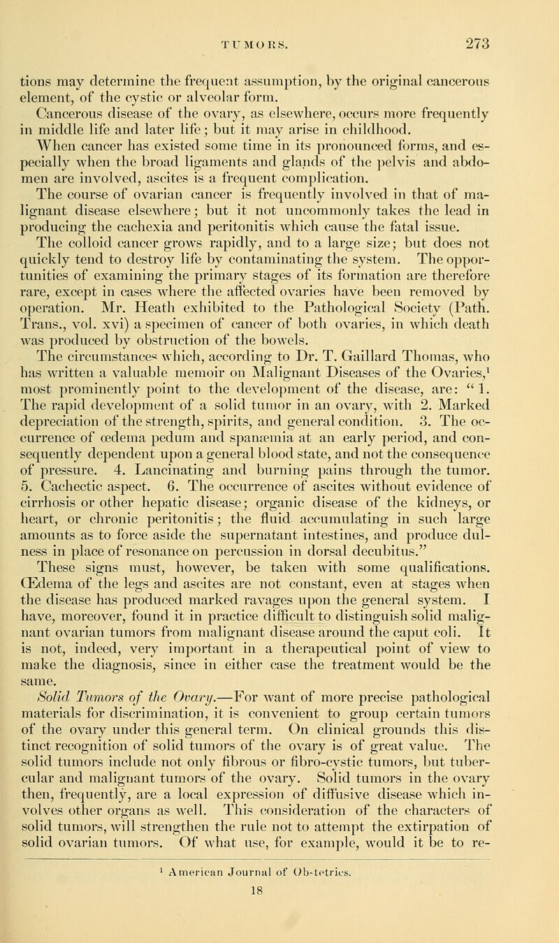 tions may determine the frequent assumption, by the original cancerous element, of the cystic or alveolar form. Cancerous disease of the ovary, as elsewhere, occurs more frequently in middle life and later life; but it may arise in childhood. When cancer has existed some time in its pronounced forms, and es- pecially when the broad ligaments and glands of the pelvis and abdo- men are involved, ascites is a frequent complication. The course of ovarian cancer is frequently involved in that of ma- lignant disease elsewhere; but it not uncommonly takes the lead in producing the cachexia and peritonitis which cause the fatal issue. The colloid cancer grows rapidly, and to a large size; but does not quickly tend to destroy life by contaminating the system. The oppor- tunities of examining the primary stages of its formation are therefore rare, except in cases where the affected ovaries have been removed by operation. Mr. Heath exhibited to the Pathological Society (Path. Trans., vol. xvi) a specimen of cancer of both ovaries, in which death was produced by obstruction of the bowels. The circumstances which, according to Dr. T. Gaillard Thomas, who has written a valuable memoir on Malignant Diseases of the Ovaries,1 most prominently point to the development of the disease, are: 1. The rapid development of a solid tumor in an ovary, with 2. Marked depreciation of the strength, spirits, and general condition. 3. The oc- currence of oedema pedum and spansemia at an early period, and con- sequently dependent upon a general blood state, and not the consequence of pressure. 4. Lancinating and burning pains through the tumor. 5. Cachectic aspect. 6. The occurrence of ascites without evidence of cirrhosis or other hepatic disease; organic disease of the kidneys, or heart, or chronic peritonitis; the fluid accumulating in such large amounts as to force aside the supernatant intestines, and produce dul- ness in place of resonance on percussion in dorsal decubitus. These signs must, however, be taken with some qualifications. GEdema of the legs and ascites are not constant, even at stages when the disease has produced marked ravages upon the general system. I have, moreover, found it in practice difficult to distinguish solid malig- nant ovarian tumors from malignant disease around the caput coli. It is not, indeed, very important in a therapeutical point of view to make the diagnosis, since in either case the treatment would be the same. Solid Tumors of the Ovary.—For want of more precise pathological materials for discrimination, it is convenient to group certain tumors of the ovary under this general term. On clinical grounds this dis- tinct recognition of solid tumors of the ovary is of great value. The solid tumors include not only fibrous or fibro-cystic tumors, but tuber- cular and malignant tumors of the ovary. Solid tumors in the ovary then, frequently, are a local expression of diffusive disease which in- volves other organs as well. This consideration of the characters of solid tumors, will strengthen the rule not to attempt the extirpation of solid ovarian tumors. Of what use, for example, would it be to re- 1 American Journal of Ob.-tetrics. 18