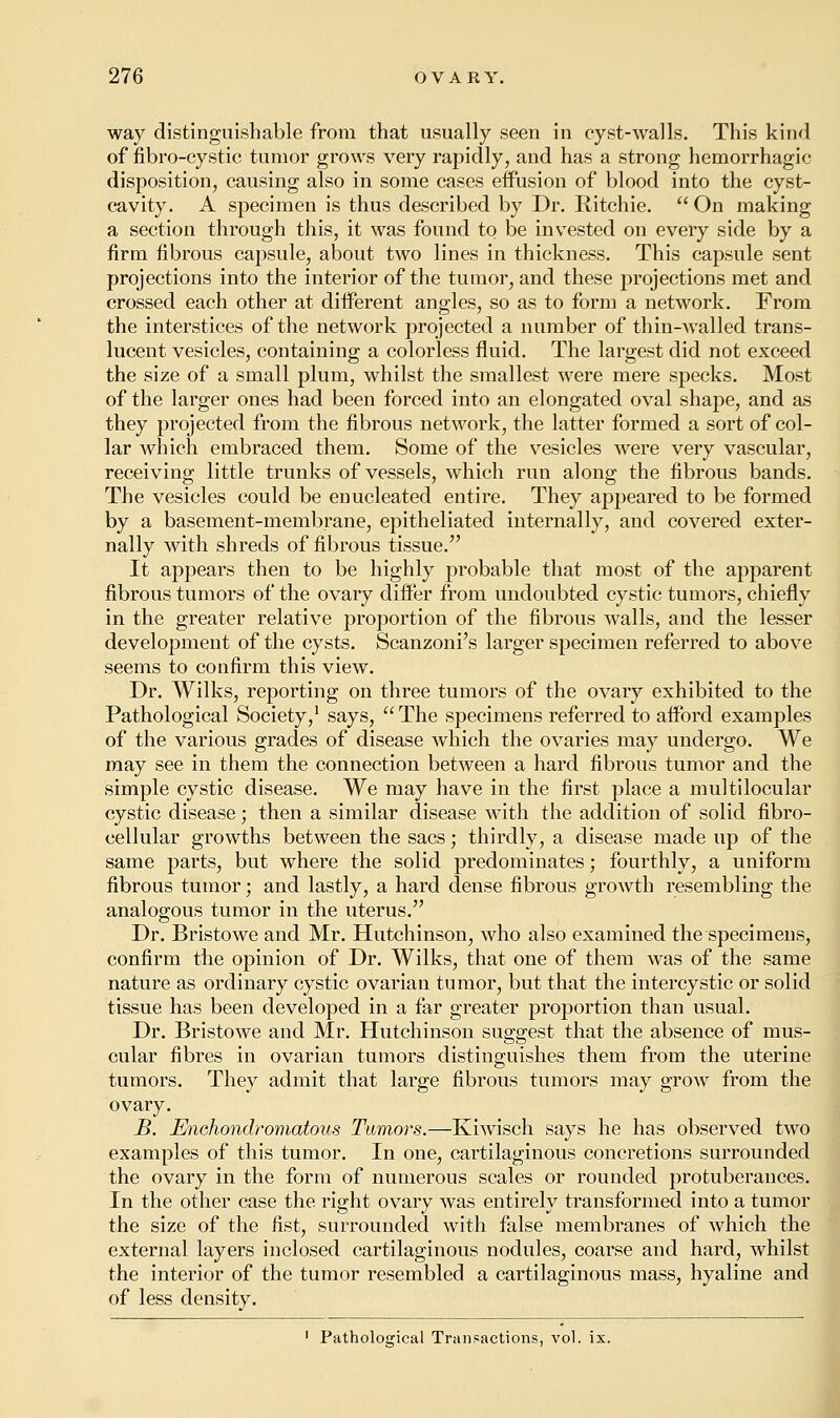 way distinguishable from that usually seen in cyst-walls. This kind of fibro-cystic tumor grows very rapidly, and has a strong hemorrhagic disposition, causing also in some cases effusion of blood into the cyst- cavity. A specimen is thus described by Dr. Ritchie.  On making a section through this, it was found to be invested on every side by a firm fibrous capsule, about two lines in thickness. This capsule sent projections into the interior of the tumor, and these projections met and crossed each other at different angles, so as to form a network. From the interstices of the network projected a number of thin-walled trans- lucent vesicles, containing a colorless fluid. The largest did not exceed the size of a small plum, whilst the smallest were mere specks. Most of the larger ones had been forced into an elongated oval shape, and as they projected from the fibrous network, the latter formed a sort of col- lar which embraced them. Some of the vesicles were very vascular, receiving little trunks of vessels, which run along the fibrous bands. The vesicles could be enucleated entire. They appeared to be formed by a basement-membrane, epitheliated internally, and covered exter- nally with shreds of fibrous tissue. It appears then to be highly probable that most of the apparent fibrous tumors of the ovary differ from undoubted cystic tumors, chiefly in the greater relative proportion of the fibrous walls, and the lesser development of the cysts. Scanzoni's larger specimen referred to above seems to confirm this view. Dr. Wilks, reporting on three tumors of the ovary exhibited to the Pathological Society,1 says, The specimens referred to afford examples of the various grades of disease which the ovaries may undergo. We may see in them the connection between a hard fibrous tumor and the simple cystic disease. We may have in the first place a multilocular cystic disease; then a similar disease with the addition of solid fibro- cellular growths between the sacs; thirdly, a disease made up of the same parts, but where the solid predominates; fourthly, a uniform fibrous tumor; and lastly, a hard dense fibrous growth resembling the analogous tumor in the uterus. Dr. Bristowe and Mr. Hutchinson, who also examined the specimens, confirm the opinion of Dr. Wilks, that one of them was of the same nature as ordinary cystic ovarian tumor, but that the intercystic or solid tissue has been developed in a far greater proportion than usual. Dr. Bristowe and Mr. Hutchinson suggest that the absence of mus- cular fibres in ovarian tumors distinguishes them from the uterine tumors. They admit that large fibrous tumors may grow from the ovary. B. Enohondromatous Tumors.—Kiwisch says he has observed two examples of this tumor. In one, cartilaginous concretions surrounded the ovary in the form of numerous scales or rounded protuberances. In the other case the right ovary was entirely transformed into a tumor the size of the fist, surrounded with false membranes of which the external layers inclosed cartilaginous nodules, coarse and hard, whilst the interior of the tumor resembled a cartilaginous mass, hyaline and of less density. 1 Pathological Transactions, vol. ix.