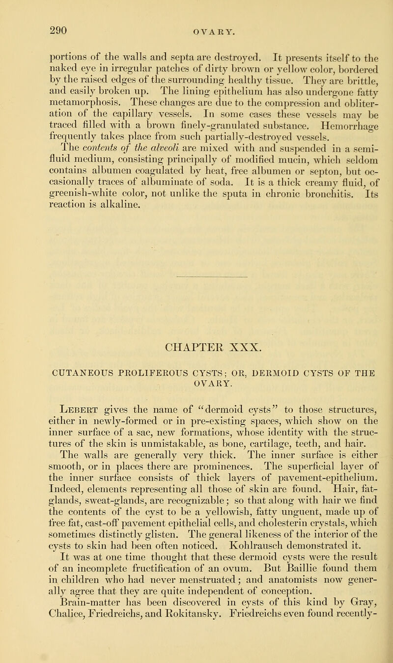 portions of the walls and septa are destroyed. It presents itself to the naked eye in irregular patches of dirty brown or yellow color, bordered by the raised edges of the surrounding healthy tissue. They are brittle, and easily broken up. The lining epithelium has also undergone fatty metamorphosis. These changes are due to the compression and obliter- ation of the capillary vessels. In some cases these vessels may be traced filled with a brown finely-granulated substance. Hemorrhage frequently takes place from such partially-destroyed vessels. The contents of the alveoli are mixed with and suspended in a semi- fluid medium, consisting principally of modified mucin, which seldom contains albumen coagulated by heat, free albumen or septon, but oc- casionally traces of albuminate of soda. It is a thick creamy fluid, of greenish-white color, not unlike the sputa in chronic bronchitis. Its reaction is alkaline. CHAPTER XXX. CUTANEOUS PROLIFEROUS CYSTS; OK, DESMOID CYSTS OF THE OVARY. Lebert gives the name of dermoid cysts to those structures, either in newly-formed or in pre-existing spaces, which show on the inner surface of a sac, new formations, whose identity with the struc- tures of the skin is unmistakable, as bone, cartilage, teeth, and hair. The walls are generally very thick. The inner surface is either smooth, or in places there are prominences. The superficial layer of the inner surface consists of thick layers of pavement-epithelium. Indeed, elements representing all those of skin are found. Hair, fat- glands, sweat-glands, are recognizable; so that along with hair we find the contents of the cyst to be a yellowish, fatty unguent, made up of free fat, cast-off pavement epithelial cells, and cholesterin crystals, which sometimes distinctly glisten. The general likeness of the interior of the cysts to skin had been often noticed. Kohlrausch demonstrated it. It was at one time thought that these dermoid cysts were the result of an incomplete fructification of an ovum. But Baillie found them in children who had never menstruated; and anatomists now gener- ally agree that they are quite independent of conception. Brain-matter has been discovered in cysts of this kind by Gray, Chalice, Friedreichs, and Rokitansky. Friedreichs even found recently-