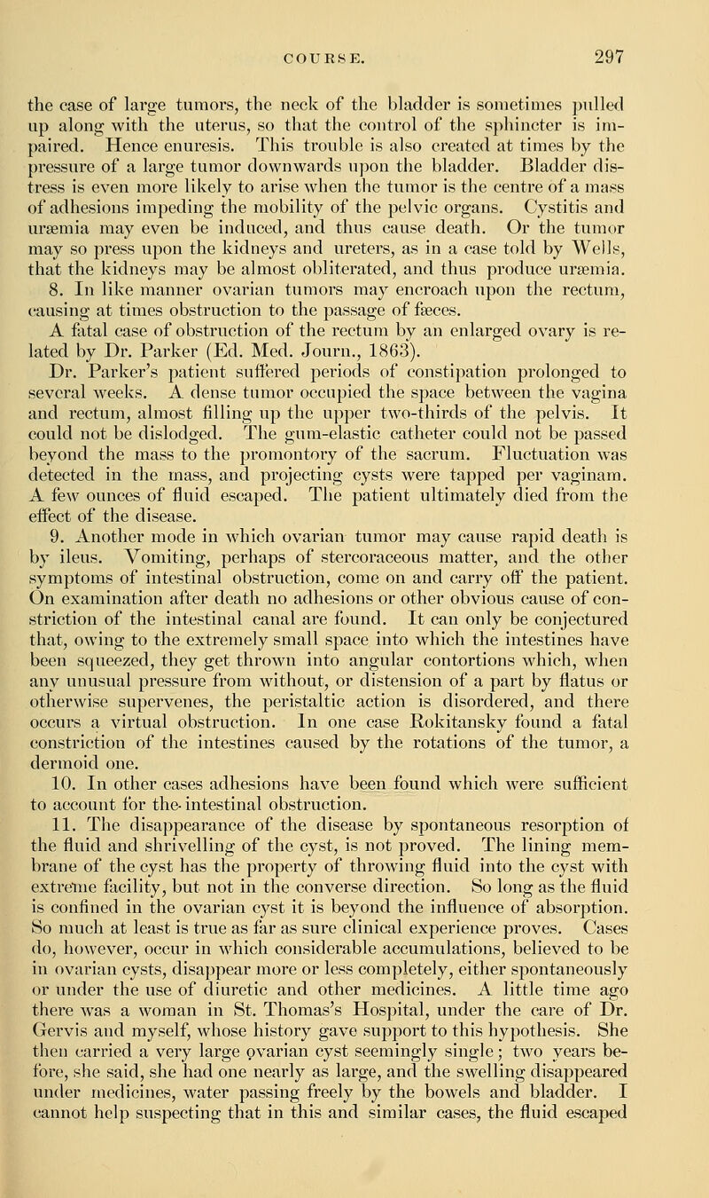 the case of large tumors, the neck of the bladder is sometimes pulled up along with the uterus, so that the control of the sphincter is im- paired. Hence enuresis. This trouble is also created at times by the pressure of a large tumor downwards upon the bladder. Bladder dis- tress is even more likely to arise when the tumor is the centre of a mass of adhesions impeding the mobility of the pelvic organs. Cystitis and uraemia may even be induced, and thus cause death. Or the tumor may so press upon the kidneys and ureters, as in a case told by Wells, that the kidneys may be almost obliterated, and thus produce uraemia. 8. In like manner ovarian tumors may encroach upon the rectum, causing at times obstruction to the passage of faeces. A fatal case of obstruction of the rectum by an enlarged ovary is re- lated by Dr. Parker (Ed. Med. Journ., 1863). Dr. Parker's patient suffered periods of constipation prolonged to several weeks. A dense tumor occupied the space between the vagina and rectum, almost filling up the upper two-thirds of the pelvis. It could not be dislodged. The gum-elastic catheter could not be passed beyond the mass to the promontory of the sacrum. Fluctuation was detected in the mass, and projecting cysts were tapped per vaginam. A few ounces of fluid escaped. The patient ultimately died from the effect of the disease. 9. Another mode in which ovarian tumor may cause rapid death is by ileus. Vomiting, perhaps of stercoraceous matter, and the other symptoms of intestinal obstruction, come on and carry off the patient. On examination after death no adhesions or other obvious cause of con- striction of the intestinal canal are found. It can only be conjectured that, owing to the extremely small space into which the intestines have been squeezed, they get thrown into angular contortions which, when any unusual pressure from without, or distension of a part by flatus or otherwise supervenes, the peristaltic action is disordered, and there occurs a virtual obstruction. In one case Rokitansky found a fatal constriction of the intestines caused by the rotations of the tumor, a dermoid one. 10. In other cases adhesions have been found which were sufficient to account for the- intestinal obstruction. 11. The disappearance of the disease by spontaneous resorption of the fluid and shrivelling of the cyst, is not proved. The lining mem- brane of the cyst has the property of throwing fluid into the cyst with extreme facility, but not in the converse direction. So long as the fluid is confined in the ovarian cyst it is beyond the influence of absorption. So much at least is true as far as sure clinical experience proves. Cases do, however, occur in which considerable accumulations, believed to be in ovarian cysts, disappear more or less completely, either spontaneously or under the use of diuretic and other medicines. A little time ago there was a woman in St. Thomas's Hospital, under the care of Dr. Gervis and myself, whose history gave support to this hypothesis. She then carried a very large ovarian cyst seemingly single; two years be- fore, she said, she had one nearly as large, and the swelling disappeared under medicines, water passing freely by the bowels and bladder. I cannot help suspecting that in this and similar cases, the fluid escaped