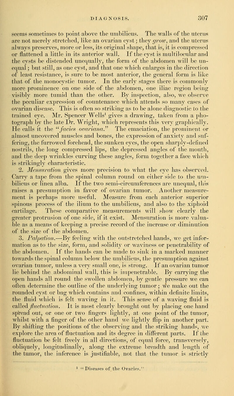 seems sometimes to point above the umbilicus. The walls of the uterus are not merely stretched, like an ovarian cyst; they grow, and the uterus always preserves, more or less, its original shape, that is, it is compressed or flattened a little in its anterior wall. If the cyst is multilocular and the cysts be distended unequally, the form of the abdomen will be un- equal ; but still, as one cyst, and that one which enlarges in the direction of least resistance, is sure to be most anterior, the general form is like that of the monocystic tumor. In the early stages there is commonly more prominence on one side of the abdomen, one iliac region being visibly more tumid than the other. By inspection, also, we observe the peculiar expression of countenance which attends so many cases of ovarian disease. This is often so striking as to be alone diagnostic to the trained eye. Mr. Spencer Wells1 gives a drawing, taken from a pho- tograph by the late Dr. Wright, which represents this very graphically. He calls it the fades ovariana. The emaciation, the prominent or almost uncovered muscles and bones, the expression of anxiety and suf- fering, the furrowed forehead, the sunken eyes, the open sharply-defined nostrils, the long compressed lips, the depressed angles of the mouth, and the deep wrinkles curving these angles, form together a face which is strikingly characteristic. 2. Mensuration gives more precision to what the eye has observed. Carry a tape from the spinal column round on either side to the um- bilicus or linea alba. If the two semi-circumferences are unequal, this raises a presumption in favor of ovarian tumor. Another measure- ment is perhaps more useful. Measure from each anterior superior spinous process of the ilium to the umbilicus, and also to the xiphoid cartilage. These comparative measurements will show clearly the greater protrusion of one side, if it exist. Mensuration is more valua- ble as a means of keeping a precise record of the increase or diminution of the size of the abdomen. 3. Palpation.—By feeling with the outstretched hands, we get infor- mation as to the size, form, and solidity or waviness or penetrability of the abdomen. If the hands can be made to sink in a marked manner towards the spinal column below the umbilicus, the presumption against ovarian tumor, unless a very small one, is strong. If an ovarian tumor lie behind the abdominal wall, this is impenetrable. By carrying the open hands all round the swollen abdomen, by gentle pressure we can often determine the outline of the underlying tumor; we make out the rounded cyst or bag which contains and confines, within definite limits, the fluid which is felt waving in it. This sense of a waving fluid is called fluctuation. It is most clearly brought out by placing one hand spread out, or one or two fingers lightly, at one point of the tumor, whilst with a finger of the other hand we lightly flip in another part. By shifting the positions of the observing and the striking hands, we explore the area of fluctuation and its degree in different parts. If the fluctuation be felt freely in all directions, of equal force, transversely, obliquely, longitudinally, along the extreme breadth and length of the tumor, the inference is justifiable, not that the tumor is strictly Diseases of the Ovaries